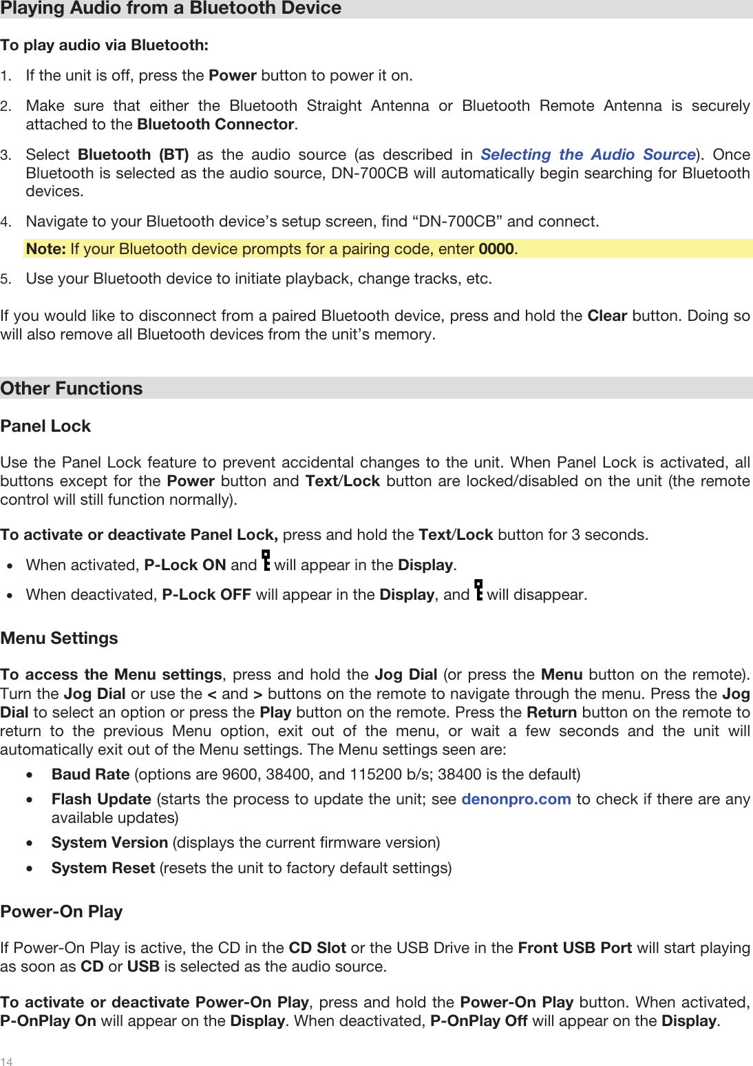  14   Playing Audio from a Bluetooth Device   To play audio via Bluetooth: 1.If the unit is off, press the Power button to power it on. 2.Make sure that either the Bluetooth Straight Antenna or Bluetooth Remote Antenna is securely attached to the Bluetooth Connector. 3.Select  Bluetooth (BT) as the audio source (as described in Selecting the Audio Source). Once Bluetooth is selected as the audio source, DN-700CB will automatically begin searching for Bluetooth devices. 4.Navigate to your Bluetooth device’s setup screen, find “DN-700CB” and connect.   Note: If your Bluetooth device prompts for a pairing code, enter 0000.  5.Use your Bluetooth device to initiate playback, change tracks, etc.   If you would like to disconnect from a paired Bluetooth device, press and hold the Clear button. Doing so will also remove all Bluetooth devices from the unit’s memory.    Other Functions  Panel Lock  Use the Panel Lock feature to prevent accidental changes to the unit. When Panel Lock is activated, all buttons except for the Power button and Text/Lock button are locked/disabled on the unit (the remote control will still function normally).   To activate or deactivate Panel Lock, press and hold the Text/Lock button for 3 seconds.  •When activated, P-Lock ON and   will appear in the Display. •When deactivated, P-Lock OFF will appear in the Display, and   will disappear.  Menu Settings  To access the Menu settings, press and hold the Jog Dial (or press the Menu button on the remote). Turn the Jog Dial or use the &lt; and &gt; buttons on the remote to navigate through the menu. Press the Jog Dial to select an option or press the Play button on the remote. Press the Return button on the remote to return to the previous Menu option, exit out of the menu, or wait a few seconds and the unit will automatically exit out of the Menu settings. The Menu settings seen are: •Baud Rate (options are 9600, 38400, and 115200 b/s; 38400 is the default) •Flash Update (starts the process to update the unit; see denonpro.com to check if there are any available updates) •System Version (displays the current firmware version) •System Reset (resets the unit to factory default settings)  Power-On Play  If Power-On Play is active, the CD in the CD Slot or the USB Drive in the Front USB Port will start playing as soon as CD or USB is selected as the audio source.   To activate or deactivate Power-On Play, press and hold the Power-On Play button. When activated, P-OnPlay On will appear on the Display. When deactivated, P-OnPlay Off will appear on the Display.  