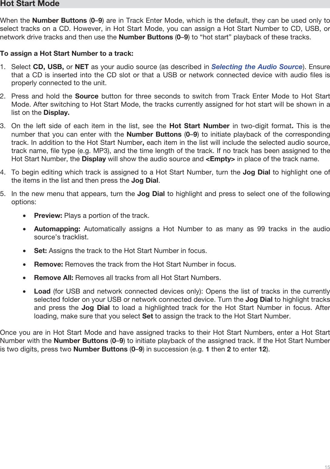  15   Hot Start Mode  When the Number Buttons (0–9) are in Track Enter Mode, which is the default, they can be used only to select tracks on a CD. However, in Hot Start Mode, you can assign a Hot Start Number to CD, USB, or network drive tracks and then use the Number Buttons (0–9) to “hot start” playback of these tracks.  To assign a Hot Start Number to a track: 1.Select CD, USB, or NET as your audio source (as described in Selecting the Audio Source). Ensure that a CD is inserted into the CD slot or that a USB or network connected device with audio files is properly connected to the unit.  2.Press and hold the Source button for three seconds to switch from Track Enter Mode to Hot Start Mode. After switching to Hot Start Mode, the tracks currently assigned for hot start will be shown in a list on the Display.  3.On the left side of each item in the list, see the Hot Start Number in two-digit format.  This is the number that you can enter with the Number Buttons (0–9) to initiate playback of the corresponding track. In addition to the Hot Start Number, each item in the list will include the selected audio source, track name, file type (e.g. MP3), and the time length of the track. If no track has been assigned to the Hot Start Number, the Display will show the audio source and &lt;Empty&gt; in place of the track name. 4.To begin editing which track is assigned to a Hot Start Number, turn the Jog Dial to highlight one of the items in the list and then press the Jog Dial.  5.In the new menu that appears, turn the Jog Dial to highlight and press to select one of the following options: •Preview: Plays a portion of the track.  •Automapping:  Automatically assigns a Hot Number to as many as 99 tracks in the audio source’s tracklist.  •Set: Assigns the track to the Hot Start Number in focus.  •Remove: Removes the track from the Hot Start Number in focus.  •Remove All: Removes all tracks from all Hot Start Numbers. •Load (for USB and network connected devices only): Opens the list of tracks in the currently selected folder on your USB or network connected device. Turn the Jog Dial to highlight tracks and press the Jog Dial to load a highlighted track for the Hot Start Number in focus. After loading, make sure that you select Set to assign the track to the Hot Start Number.   Once you are in Hot Start Mode and have assigned tracks to their Hot Start Numbers, enter a Hot Start Number with the Number Buttons (0–9) to initiate playback of the assigned track. If the Hot Start Number is two digits, press two Number Buttons (0–9) in succession (e.g. 1 then 2 to enter 12).                