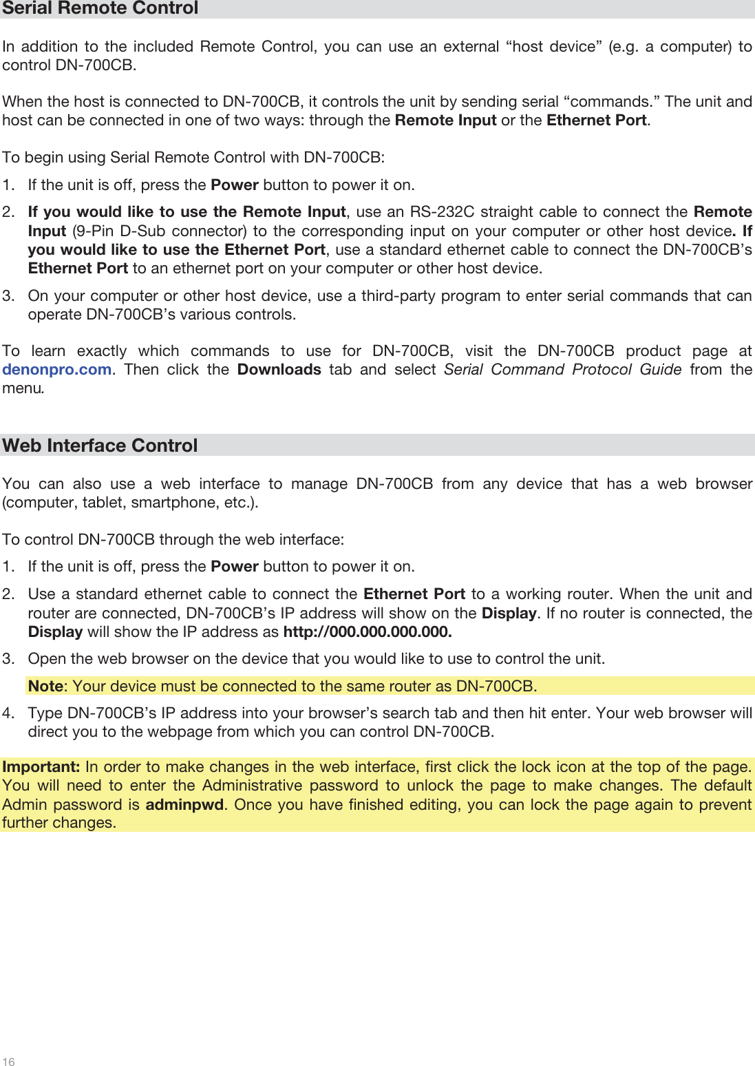  16   Serial Remote Control  In addition to the included Remote Control, you can use an external “host device” (e.g. a computer) to control DN-700CB.   When the host is connected to DN-700CB, it controls the unit by sending serial “commands.” The unit and host can be connected in one of two ways: through the Remote Input or the Ethernet Port.   To begin using Serial Remote Control with DN-700CB:  1.If the unit is off, press the Power button to power it on.  2.If you would like to use the Remote Input, use an RS-232C straight cable to connect the Remote Input (9-Pin D-Sub connector) to the corresponding input on your computer or other host device. If you would like to use the Ethernet Port, use a standard ethernet cable to connect the DN-700CB’s Ethernet Port to an ethernet port on your computer or other host device. 3.On your computer or other host device, use a third-party program to enter serial commands that can operate DN-700CB’s various controls.  To learn exactly which commands to use for DN-700CB, visit the DN-700CB product page at denonpro.com. Then click the Downloads tab and select Serial Command Protocol Guide from the menu.    Web Interface Control  You can also use a web interface to manage DN-700CB from any device that has a web browser (computer, tablet, smartphone, etc.).   To control DN-700CB through the web interface: 1.If the unit is off, press the Power button to power it on.  2.Use a standard ethernet cable to connect the Ethernet Port to a working router. When the unit and router are connected, DN-700CB’s IP address will show on the Display. If no router is connected, the Display will show the IP address as http://000.000.000.000.  3.Open the web browser on the device that you would like to use to control the unit. Note: Your device must be connected to the same router as DN-700CB. 4.Type DN-700CB’s IP address into your browser’s search tab and then hit enter. Your web browser will direct you to the webpage from which you can control DN-700CB.   Important: In order to make changes in the web interface, first click the lock icon at the top of the page. You will need to enter the Administrative password to unlock the page to make changes. The default Admin password is adminpwd. Once you have finished editing, you can lock the page again to prevent further changes.  