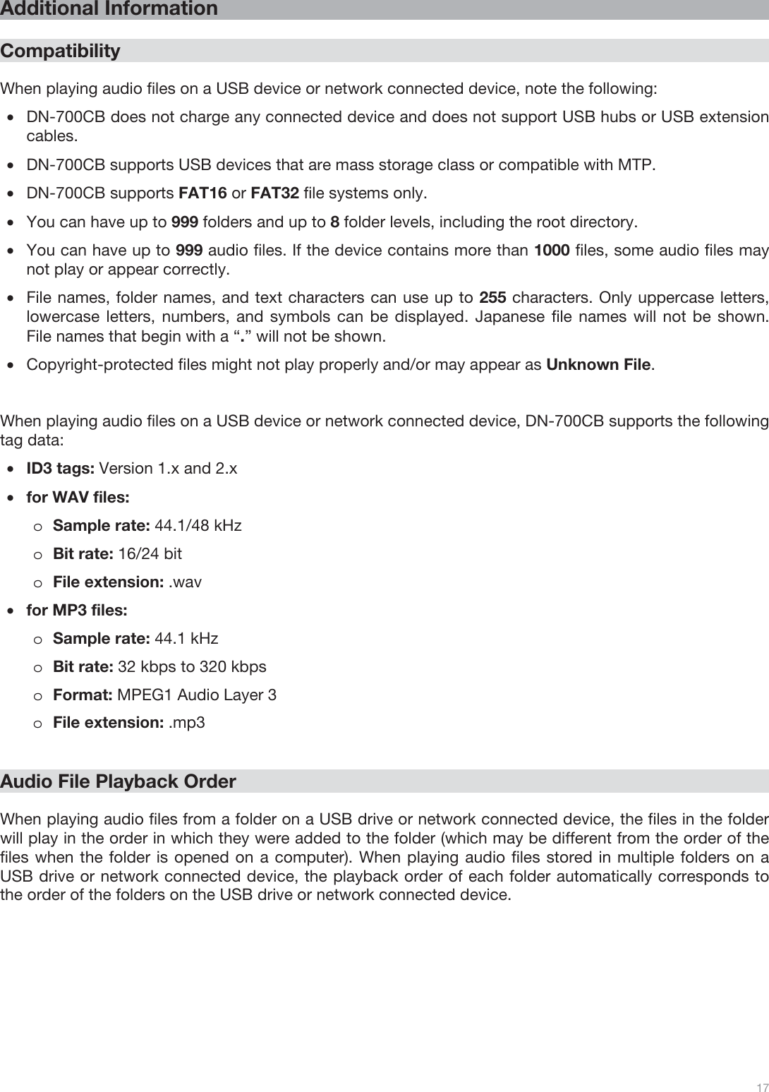  17   Additional Information  Compatibility  When playing audio files on a USB device or network connected device, note the following: •DN-700CB does not charge any connected device and does not support USB hubs or USB extension cables. •DN-700CB supports USB devices that are mass storage class or compatible with MTP. •DN-700CB supports FAT16 or FAT32 file systems only. •You can have up to 999 folders and up to 8 folder levels, including the root directory. •You can have up to 999 audio files. If the device contains more than 1000 files, some audio files may not play or appear correctly. •File names, folder names, and text characters can use up to 255 characters. Only uppercase letters, lowercase letters, numbers, and symbols can be displayed. Japanese file names will not be shown. File names that begin with a “.” will not be shown.  •Copyright-protected files might not play properly and/or may appear as Unknown File.   When playing audio files on a USB device or network connected device, DN-700CB supports the following tag data: •ID3 tags: Version 1.x and 2.x   •for WAV files: oSample rate: 44.1/48 kHz oBit rate: 16/24 bit oFile extension: .wav •for MP3 files: oSample rate: 44.1 kHz oBit rate: 32 kbps to 320 kbps oFormat: MPEG1 Audio Layer 3 oFile extension: .mp3     Audio File Playback Order  When playing audio files from a folder on a USB drive or network connected device, the files in the folder will play in the order in which they were added to the folder (which may be different from the order of the files when the folder is opened on a computer). When playing audio files stored in multiple folders on a USB drive or network connected device, the playback order of each folder automatically corresponds to the order of the folders on the USB drive or network connected device.    