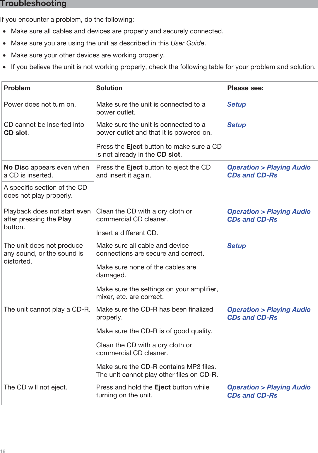  18   Troubleshooting  If you encounter a problem, do the following: •Make sure all cables and devices are properly and securely connected. •Make sure you are using the unit as described in this User Guide.  •Make sure your other devices are working properly. •If you believe the unit is not working properly, check the following table for your problem and solution.  Problem Solution  Please see: Power does not turn on.  Make sure the unit is connected to a power outlet. Setup CD cannot be inserted into CD slot.  Make sure the unit is connected to a power outlet and that it is powered on. Press the Eject button to make sure a CD is not already in the CD slot. Setup No Disc appears even when a CD is inserted. Press the Eject button to eject the CD and insert it again. Operation &gt; Playing Audio CDs and CD-Rs A specific section of the CD does not play properly. Playback does not start even after pressing the Play button. Clean the CD with a dry cloth or commercial CD cleaner. Insert a different CD. Operation &gt; Playing Audio CDs and CD-Rs The unit does not produce any sound, or the sound is distorted. Make sure all cable and device connections are secure and correct. Make sure none of the cables are damaged. Make sure the settings on your amplifier, mixer, etc. are correct. Setup The unit cannot play a CD-R.  Make sure the CD-R has been finalized properly. Make sure the CD-R is of good quality. Clean the CD with a dry cloth or commercial CD cleaner. Make sure the CD-R contains MP3 files. The unit cannot play other files on CD-R. Operation &gt; Playing Audio CDs and CD-Rs The CD will not eject.  Press and hold the Eject button while turning on the unit. Operation &gt; Playing Audio CDs and CD-Rs 