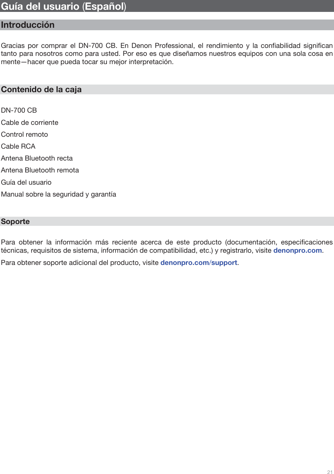  21   Guía del usuario (Español)  Introducción  Gracias por comprar el DN-700 CB. En Denon Professional, el rendimiento y la confiabilidad significan tanto para nosotros como para usted. Por eso es que diseñamos nuestros equipos con una sola cosa en mente—hacer que pueda tocar su mejor interpretación.   Contenido de la caja  DN-700 CB Cable de corriente Control remoto Cable RCA Antena Bluetooth recta Antena Bluetooth remota Guía del usuario Manual sobre la seguridad y garantía   Soporte  Para obtener la información más reciente acerca de este producto (documentación, especificaciones técnicas, requisitos de sistema, información de compatibilidad, etc.) y registrarlo, visite denonpro.com. Para obtener soporte adicional del producto, visite denonpro.com/support.                           