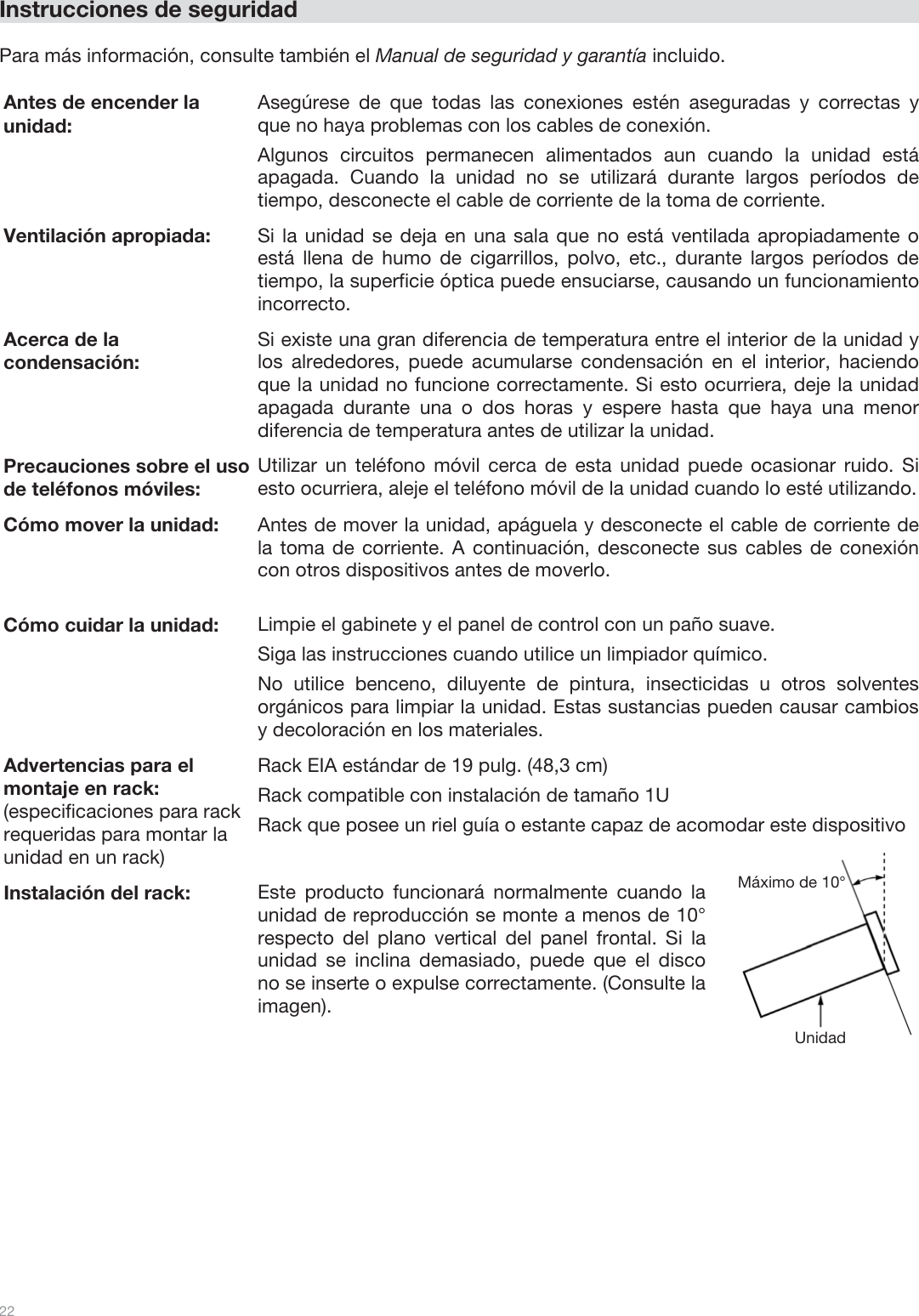  22   Instrucciones de seguridad  Para más información, consulte también el Manual de seguridad y garantía incluido.    Antes de encender la unidad: Asegúrese de que todas las conexiones estén aseguradas y correctas y que no haya problemas con los cables de conexión. Algunos circuitos permanecen alimentados aun cuando la unidad está apagada. Cuando la unidad no se utilizará durante largos períodos de tiempo, desconecte el cable de corriente de la toma de corriente. Ventilación apropiada:  Si la unidad se deja en una sala que no está ventilada apropiadamente o está llena de humo de cigarrillos, polvo, etc., durante largos períodos de tiempo, la superficie óptica puede ensuciarse, causando un funcionamiento incorrecto. Acerca de la condensación: Si existe una gran diferencia de temperatura entre el interior de la unidad y los alrededores, puede acumularse condensación en el interior, haciendo que la unidad no funcione correctamente. Si esto ocurriera, deje la unidad apagada durante una o dos horas y espere hasta que haya una menor diferencia de temperatura antes de utilizar la unidad. Precauciones sobre el uso de teléfonos móviles: Utilizar un teléfono móvil cerca de esta unidad puede ocasionar ruido. Si esto ocurriera, aleje el teléfono móvil de la unidad cuando lo esté utilizando. Cómo mover la unidad: Antes de mover la unidad, apáguela y desconecte el cable de corriente de la toma de corriente. A continuación, desconecte sus cables de conexión con otros dispositivos antes de moverlo. Cómo cuidar la unidad: Limpie el gabinete y el panel de control con un paño suave. Siga las instrucciones cuando utilice un limpiador químico. No utilice benceno, diluyente de pintura, insecticidas u otros solventes orgánicos para limpiar la unidad. Estas sustancias pueden causar cambios y decoloración en los materiales. Advertencias para el montaje en rack: (especificaciones para rack requeridas para montar la  unidad en un rack) Rack EIA estándar de 19 pulg. (48,3 cm) Rack compatible con instalación de tamaño 1U Rack que posee un riel guía o estante capaz de acomodar este dispositivo Instalación del rack: Este producto funcionará normalmente cuando la unidad de reproducción se monte a menos de 10° respecto del plano vertical del panel frontal. Si la unidad se inclina demasiado, puede que el disco no se inserte o expulse correctamente. (Consulte la imagen). Unidad Máximo de 10° 