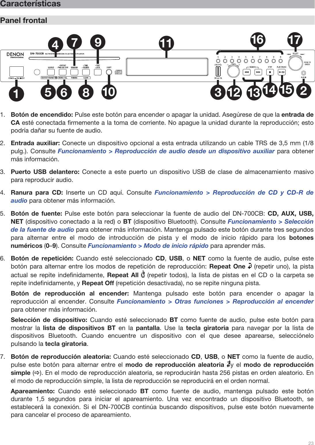  23   Características  Panel frontal  1235681011 1612 13 14 1517479   1.Botón de encendido: Pulse este botón para encender o apagar la unidad. Asegúrese de que la entrada de CA esté conectada firmemente a la toma de corriente. No apague la unidad durante la reproducción; esto podría dañar su fuente de audio.  2.Entrada auxiliar: Conecte un dispositivo opcional a esta entrada utilizando un cable TRS de 3,5 mm (1/8 pulg.). Consulte Funcionamiento &gt; Reproducción de audio desde un dispositivo auxiliar para obtener más información. 3.Puerto USB delantero: Conecte a este puerto un dispositivo USB de clase de almacenamiento masivo para reproducir audio. 4.Ranura para CD: Inserte un CD aquí. Consulte Funcionamiento &gt; Reproducción de CD y CD-R de audio para obtener más información. 5.Botón de fuente: Pulse este botón para seleccionar la fuente de audio del DN-700CB: CD, AUX, USB, NET (dispositivo conectado a la red) o BT (dispositivo Bluetooth). Consulte Funcionamiento &gt; Selección de la fuente de audio para obtener más información. Mantenga pulsado este botón durante tres segundos para alternar entre el modo de introducción de pista y el modo de inicio rápido para los botones numéricos (0–9). Consulte Funcionamiento &gt; Modo de inicio rápido para aprender más.  6.Botón de repetición: Cuando esté seleccionado CD,  USB, o NET como la fuente de audio, pulse este botón para alternar entre los modos de repetición de reproducción: Repeat One   (repetir uno), la pista actual se repite indefinidamente, Repeat All   (repetir todos), la lista de pistas en el CD o la carpeta se repite indefinidamente, y Repeat Off (repetición desactivada), no se repite ninguna pista. Botón de reproducción al encender: Mantenga pulsado este botón para encender o apagar la reproducción al encender. Consulte Funcionamiento &gt; Otras funciones &gt; Reproducción al encender para obtener más información.  Selección de dispositivo: Cuando esté seleccionado BT como fuente de audio, pulse este botón para mostrar la lista de dispositivos BT en la pantalla. Use la tecla giratoria para navegar por la lista de dispositivos Bluetooth. Cuando encuentre un dispositivo con el que desee aparearse, selecciónelo pulsando la tecla giratoria. 7.Botón de reproducción aleatoria: Cuando esté seleccionado CD, USB, o NET como la fuente de audio, pulse este botón para alternar entre el modo de reproducción aleatoria y el modo de reproducción simple (Ö). En el modo de reproducción aleatoria, se reproducirán hasta 256 pistas en orden aleatorio. En el modo de reproducción simple, la lista de reproducción se reproducirá en el orden normal. Apareamiento:  Cuando esté seleccionado BT como fuente de audio, mantenga pulsado este botón durante 1,5 segundos para iniciar el apareamiento. Una vez encontrado un dispositivo Bluetooth, se establecerá la conexión. Si el DN-700CB continúa buscando dispositivos, pulse este botón nuevamente para cancelar el proceso de apareamiento.   