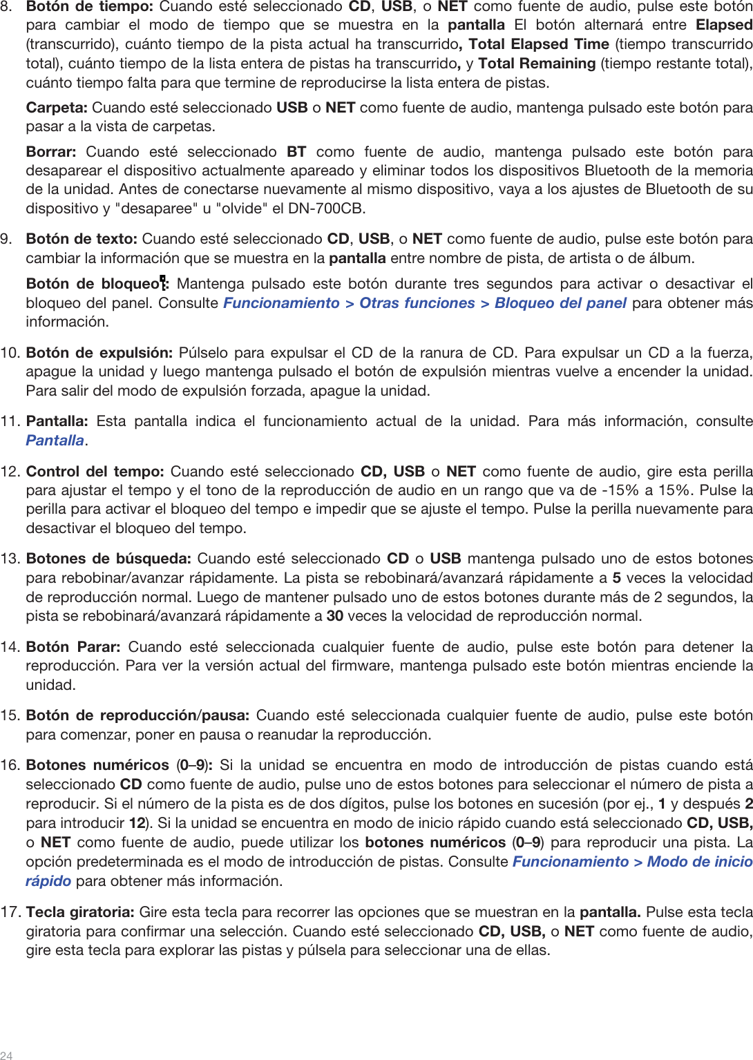  24   8.Botón de tiempo: Cuando esté seleccionado CD, USB, o NET como fuente de audio, pulse este botón para cambiar el modo de tiempo que se muestra en la pantalla El botón alternará entre Elapsed (transcurrido), cuánto tiempo de la pista actual ha transcurrido, Total Elapsed Time (tiempo transcurrido total), cuánto tiempo de la lista entera de pistas ha transcurrido, y Total Remaining (tiempo restante total), cuánto tiempo falta para que termine de reproducirse la lista entera de pistas. Carpeta: Cuando esté seleccionado USB o NET como fuente de audio, mantenga pulsado este botón para pasar a la vista de carpetas. Borrar:  Cuando esté seleccionado BT como fuente de audio, mantenga pulsado este botón para desaparear el dispositivo actualmente apareado y eliminar todos los dispositivos Bluetooth de la memoria de la unidad. Antes de conectarse nuevamente al mismo dispositivo, vaya a los ajustes de Bluetooth de su dispositivo y &quot;desaparee&quot; u &quot;olvide&quot; el DN-700CB. 9.Botón de texto: Cuando esté seleccionado CD, USB, o NET como fuente de audio, pulse este botón para cambiar la información que se muestra en la pantalla entre nombre de pista, de artista o de álbum.  Botón de bloqueo : Mantenga pulsado este botón durante tres segundos para activar o desactivar el bloqueo del panel. Consulte Funcionamiento &gt; Otras funciones &gt; Bloqueo del panel para obtener más información.  10.Botón de expulsión: Púlselo para expulsar el CD de la ranura de CD. Para expulsar un CD a la fuerza, apague la unidad y luego mantenga pulsado el botón de expulsión mientras vuelve a encender la unidad. Para salir del modo de expulsión forzada, apague la unidad. 11.Pantalla: Esta pantalla indica el funcionamiento actual de la unidad. Para más información, consulte Pantalla.  12.Control del tempo: Cuando esté seleccionado CD, USB o  NET como fuente de audio, gire esta perilla para ajustar el tempo y el tono de la reproducción de audio en un rango que va de -15% a 15%. Pulse la perilla para activar el bloqueo del tempo e impedir que se ajuste el tempo. Pulse la perilla nuevamente para desactivar el bloqueo del tempo.  13.Botones de búsqueda: Cuando esté seleccionado CD o USB mantenga pulsado uno de estos botones para rebobinar/avanzar rápidamente. La pista se rebobinará/avanzará rápidamente a 5 veces la velocidad de reproducción normal. Luego de mantener pulsado uno de estos botones durante más de 2 segundos, la pista se rebobinará/avanzará rápidamente a 30 veces la velocidad de reproducción normal. 14.Botón Parar: Cuando esté seleccionada cualquier fuente de audio, pulse este botón para detener la reproducción. Para ver la versión actual del firmware, mantenga pulsado este botón mientras enciende la unidad. 15.Botón de reproducción/pausa: Cuando esté seleccionada cualquier fuente de audio, pulse este botón para comenzar, poner en pausa o reanudar la reproducción.  16.Botones numéricos (0–9): Si la unidad se encuentra en modo de introducción de pistas cuando está seleccionado CD como fuente de audio, pulse uno de estos botones para seleccionar el número de pista a reproducir. Si el número de la pista es de dos dígitos, pulse los botones en sucesión (por ej., 1 y después 2 para introducir 12). Si la unidad se encuentra en modo de inicio rápido cuando está seleccionado CD, USB, o NET como fuente de audio, puede utilizar los botones numéricos (0–9) para reproducir una pista. La opción predeterminada es el modo de introducción de pistas. Consulte Funcionamiento &gt; Modo de inicio rápido para obtener más información.  17.Tecla giratoria: Gire esta tecla para recorrer las opciones que se muestran en la pantalla. Pulse esta tecla giratoria para confirmar una selección. Cuando esté seleccionado CD, USB, o NET como fuente de audio, gire esta tecla para explorar las pistas y púlsela para seleccionar una de ellas.      