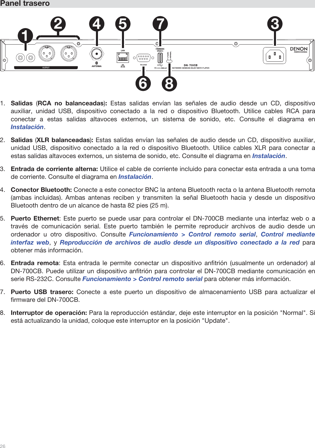  26   Panel trasero   1234 5678  1.Salidas  (RCA no balanceadas): Estas salidas envían las señales de audio desde un CD, dispositivo auxiliar, unidad USB, dispositivo conectado a la red o dispositivo Bluetooth. Utilice cables RCA para conectar a estas salidas altavoces externos, un sistema de sonido, etc. Consulte el diagrama en Instalación. 2.Salidas (XLR balanceadas): Estas salidas envían las señales de audio desde un CD, dispositivo auxiliar, unidad USB, dispositivo conectado a la red o dispositivo Bluetooth. Utilice cables XLR para conectar a estas salidas altavoces externos, un sistema de sonido, etc. Consulte el diagrama en Instalación. 3.Entrada de corriente alterna: Utilice el cable de corriente incluido para conectar esta entrada a una toma de corriente. Consulte el diagrama en Instalación. 4.Conector Bluetooth: Conecte a este conector BNC la antena Bluetooth recta o la antena Bluetooth remota (ambas incluidas). Ambas antenas reciben y transmiten la señal Bluetooth hacia y desde un dispositivo Bluetooth dentro de un alcance de hasta 82 pies (25 m).  5.Puerto Ethernet: Este puerto se puede usar para controlar el DN-700CB mediante una interfaz web o a través de comunicación serial. Este puerto también le permite reproducir archivos de audio desde un ordenador u otro dispositivo. Consulte Funcionamiento &gt; Control remoto serial, Control mediante interfaz web, y Reproducción de archivos de audio desde un dispositivo conectado a la red para obtener más información.  6.Entrada remota: Esta entrada le permite conectar un dispositivo anfitrión (usualmente un ordenador) al DN-700CB. Puede utilizar un dispositivo anfitrión para controlar el DN-700CB mediante comunicación en serie RS-232C. Consulte Funcionamiento &gt; Control remoto serial para obtener más información. 7.Puerto USB trasero: Conecte a este puerto un dispositivo de almacenamiento USB para actualizar el firmware del DN-700CB.  8.Interruptor de operación: Para la reproducción estándar, deje este interruptor en la posición &quot;Normal&quot;. Si está actualizando la unidad, coloque este interruptor en la posición &quot;Update&quot;.                 