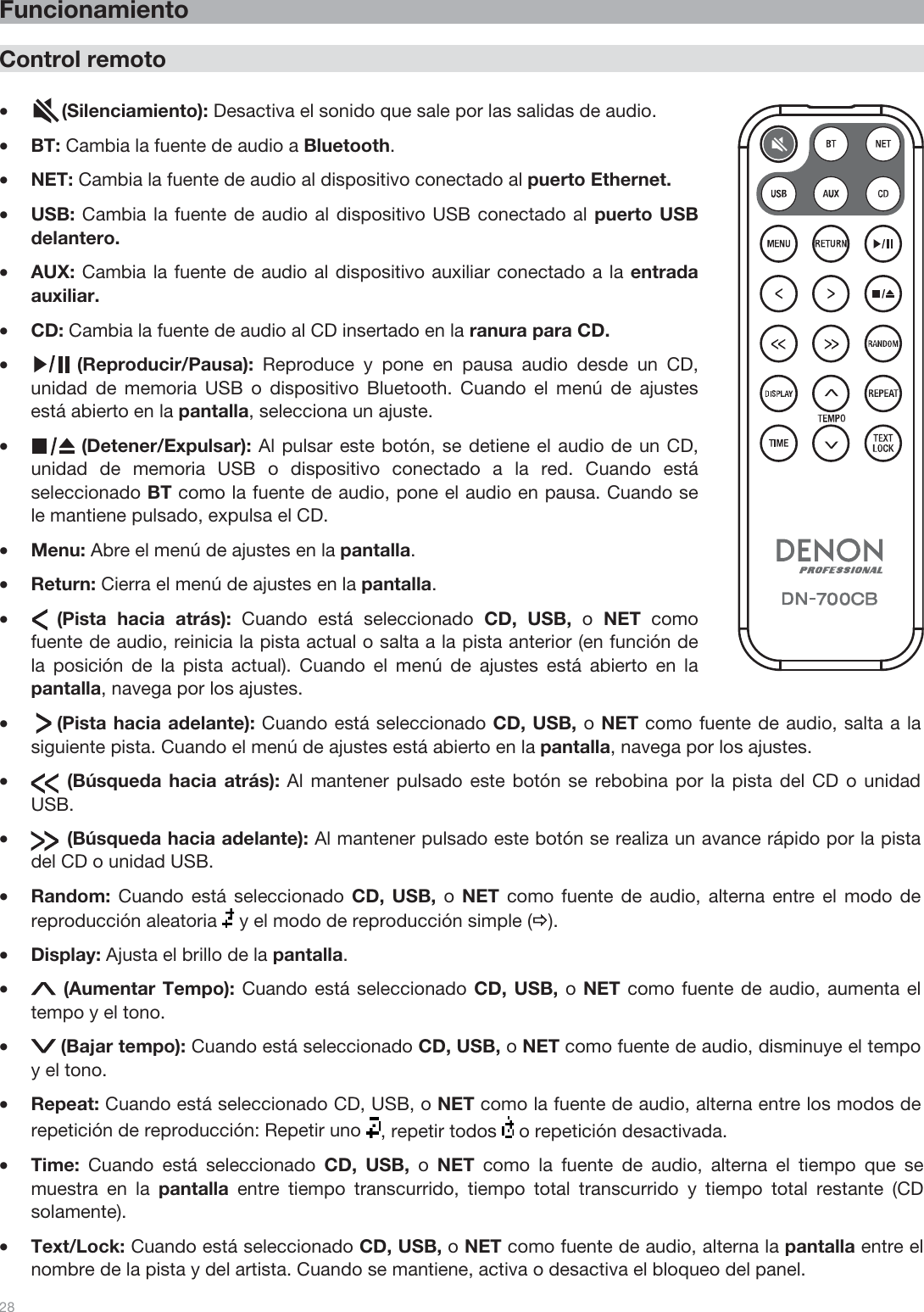  28   Funcionamiento  Control remoto  •(Silenciamiento): Desactiva el sonido que sale por las salidas de audio. •BT: Cambia la fuente de audio a Bluetooth. •NET: Cambia la fuente de audio al dispositivo conectado al puerto Ethernet. •USB: Cambia la fuente de audio al dispositivo USB conectado al puerto USB delantero. •AUX: Cambia la fuente de audio al dispositivo auxiliar conectado a la entrada auxiliar. •CD: Cambia la fuente de audio al CD insertado en la ranura para CD.  •(Reproducir/Pausa):  Reproduce y pone en pausa audio desde un CD, unidad de memoria USB o dispositivo Bluetooth. Cuando el menú de ajustes está abierto en la pantalla, selecciona un ajuste. •(Detener/Expulsar): Al pulsar este botón, se detiene el audio de un CD, unidad de memoria USB o dispositivo conectado a la red. Cuando está seleccionado BT como la fuente de audio, pone el audio en pausa. Cuando se le mantiene pulsado, expulsa el CD. •Menu: Abre el menú de ajustes en la pantalla.  •Return: Cierra el menú de ajustes en la pantalla. •     (Pista  hacia  atrás):  Cuando está seleccionado CD, USB, o  NET como fuente de audio, reinicia la pista actual o salta a la pista anterior (en función de la posición de la pista actual). Cuando el menú de ajustes está abierto en la pantalla, navega por los ajustes.  •     (Pista hacia adelante): Cuando está seleccionado CD, USB, o NET como fuente de audio, salta a la siguiente pista. Cuando el menú de ajustes está abierto en la pantalla, navega por los ajustes.  •       (Búsqueda hacia atrás): Al mantener pulsado este botón se rebobina por la pista del CD o unidad USB.  •       (Búsqueda hacia adelante): Al mantener pulsado este botón se realiza un avance rápido por la pista del CD o unidad USB. •Random: Cuando está seleccionado CD, USB, o  NET como fuente de audio, alterna entre el modo de reproducción aleatoria   y el modo de reproducción simple (Ö). •Display: Ajusta el brillo de la pantalla. • (Aumentar Tempo): Cuando está seleccionado CD, USB, o NET como fuente de audio, aumenta el tempo y el tono. •(Bajar tempo): Cuando está seleccionado CD, USB, o NET como fuente de audio, disminuye el tempo y el tono. •Repeat: Cuando está seleccionado CD, USB, o NET como la fuente de audio, alterna entre los modos de repetición de reproducción: Repetir uno  , repetir todos   o repetición desactivada. •Time:  Cuando está seleccionado CD, USB, o  NET como la fuente de audio, alterna el tiempo que se muestra en la pantalla entre tiempo transcurrido, tiempo total transcurrido y tiempo total restante (CD solamente). •Text/Lock: Cuando está seleccionado CD, USB, o NET como fuente de audio, alterna la pantalla entre el nombre de la pista y del artista. Cuando se mantiene, activa o desactiva el bloqueo del panel.  