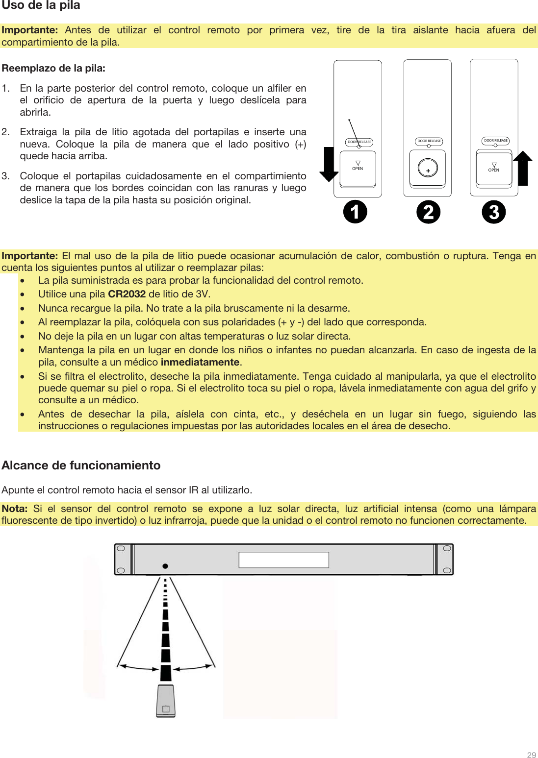  29   Uso de la pila  Importante: Antes de utilizar el control remoto por primera vez, tire de la tira aislante hacia afuera del compartimiento de la pila.  Reemplazo de la pila: 1.En la parte posterior del control remoto, coloque un alfiler en el orificio de apertura de la puerta y luego deslícela para abrirla. 2.Extraiga la pila de litio agotada del portapilas e inserte una nueva. Coloque la pila de manera que el lado positivo (+) quede hacia arriba. 3.Coloque el portapilas cuidadosamente en el compartimiento de manera que los bordes coincidan con las ranuras y luego deslice la tapa de la pila hasta su posición original.    Importante: El mal uso de la pila de litio puede ocasionar acumulación de calor, combustión o ruptura. Tenga en cuenta los siguientes puntos al utilizar o reemplazar pilas: •La pila suministrada es para probar la funcionalidad del control remoto. •Utilice una pila CR2032 de litio de 3V. •Nunca recargue la pila. No trate a la pila bruscamente ni la desarme. •Al reemplazar la pila, colóquela con sus polaridades (+ y -) del lado que corresponda. •No deje la pila en un lugar con altas temperaturas o luz solar directa. •Mantenga la pila en un lugar en donde los niños o infantes no puedan alcanzarla. En caso de ingesta de la pila, consulte a un médico inmediatamente. •Si se filtra el electrolito, deseche la pila inmediatamente. Tenga cuidado al manipularla, ya que el electrolito puede quemar su piel o ropa. Si el electrolito toca su piel o ropa, lávela inmediatamente con agua del grifo y consulte a un médico. •Antes de desechar la pila, aíslela con cinta, etc., y deséchela en un lugar sin fuego, siguiendo las instrucciones o regulaciones impuestas por las autoridades locales en el área de desecho.   Alcance de funcionamiento  Apunte el control remoto hacia el sensor IR al utilizarlo. Nota: Si el sensor del control remoto se expone a luz solar directa, luz artificial intensa (como una lámpara fluorescente de tipo invertido) o luz infrarroja, puede que la unidad o el control remoto no funcionen correctamente.                          DOOR RELEASEOPENDOOR RELEASEOPEN+DOOR RELEASE12 3