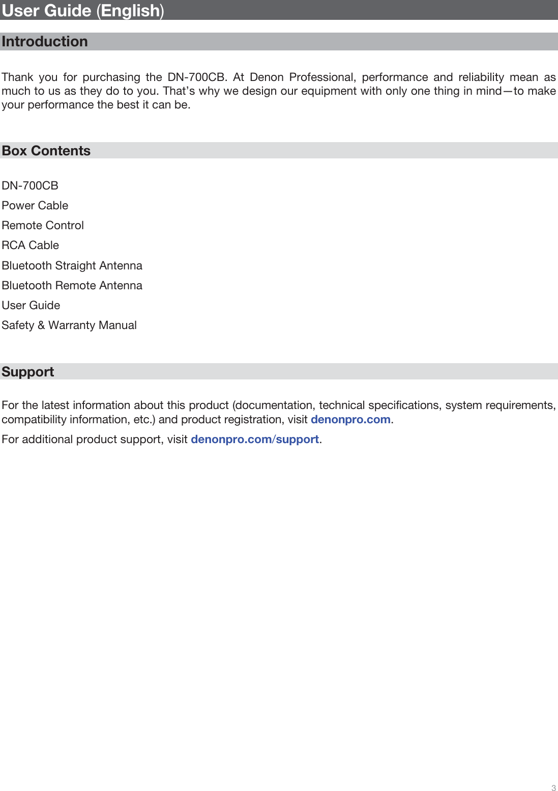  3   User Guide (English)  Introduction  Thank you for purchasing the DN-700CB. At Denon Professional, performance and reliability mean as much to us as they do to you. That’s why we design our equipment with only one thing in mind—to make your performance the best it can be.   Box Contents  DN-700CB Power Cable Remote Control RCA Cable Bluetooth Straight Antenna Bluetooth Remote Antenna User Guide Safety &amp; Warranty Manual   Support  For the latest information about this product (documentation, technical specifications, system requirements, compatibility information, etc.) and product registration, visit denonpro.com. For additional product support, visit denonpro.com/support.                          