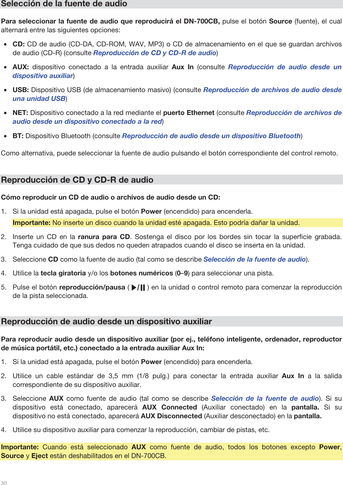  30   Selección de la fuente de audio  Para seleccionar la fuente de audio que reproducirá el DN-700CB, pulse el botón Source (fuente), el cual alternará entre las siguientes opciones:  •CD: CD de audio (CD-DA, CD-ROM, WAV, MP3) o CD de almacenamiento en el que se guardan archivos de audio (CD-R) (consulte Reproducción de CD y CD-R de audio) •AUX: dispositivo conectado a la entrada auxiliar Aux In (consulte Reproducción de audio desde un dispositivo auxiliar) •USB: Dispositivo USB (de almacenamiento masivo) (consulte Reproducción de archivos de audio desde una unidad USB) •NET: Dispositivo conectado a la red mediante el puerto Ethernet (consulte Reproducción de archivos de audio desde un dispositivo conectado a la red)  •BT: Dispositivo Bluetooth (consulte Reproducción de audio desde un dispositivo Bluetooth)  Como alternativa, puede seleccionar la fuente de audio pulsando el botón correspondiente del control remoto.    Reproducción de CD y CD-R de audio  Cómo reproducir un CD de audio o archivos de audio desde un CD: 1.Si la unidad está apagada, pulse el botón Power (encendido) para encenderla. Importante: No inserte un disco cuando la unidad esté apagada. Esto podría dañar la unidad. 2.Inserte un CD en la ranura para CD. Sostenga el disco por los bordes sin tocar la superficie grabada. Tenga cuidado de que sus dedos no queden atrapados cuando el disco se inserta en la unidad. 3.Seleccione CD como la fuente de audio (tal como se describe Selección de la fuente de audio).  4.Utilice la tecla giratoria y/o los botones numéricos (0–9) para seleccionar una pista.  5.Pulse el botón reproducción/pausa (        ) en la unidad o control remoto para comenzar la reproducción de la pista seleccionada.    Reproducción de audio desde un dispositivo auxiliar  Para reproducir audio desde un dispositivo auxiliar (por ej., teléfono inteligente, ordenador, reproductor de música portátil, etc.) conectado a la entrada auxiliar Aux In: 1.Si la unidad está apagada, pulse el botón Power (encendido) para encenderla. 2.Utilice un cable estándar de 3,5 mm (1/8 pulg.) para conectar la entrada auxiliar Aux In a la salida correspondiente de su dispositivo auxiliar. 3.Seleccione  AUX como fuente de audio (tal como se describe Selección de la fuente de audio). Si su dispositivo está conectado, aparecerá AUX Connected (Auxiliar conectado) en la pantalla. Si su dispositivo no está conectado, aparecerá AUX Disconnected (Auxiliar desconectado) en la pantalla. 4.Utilice su dispositivo auxiliar para comenzar la reproducción, cambiar de pistas, etc.  Importante: Cuando está seleccionado AUX  como fuente de audio, todos los botones excepto Power, Source y Eject están deshabilitados en el DN-700CB.  