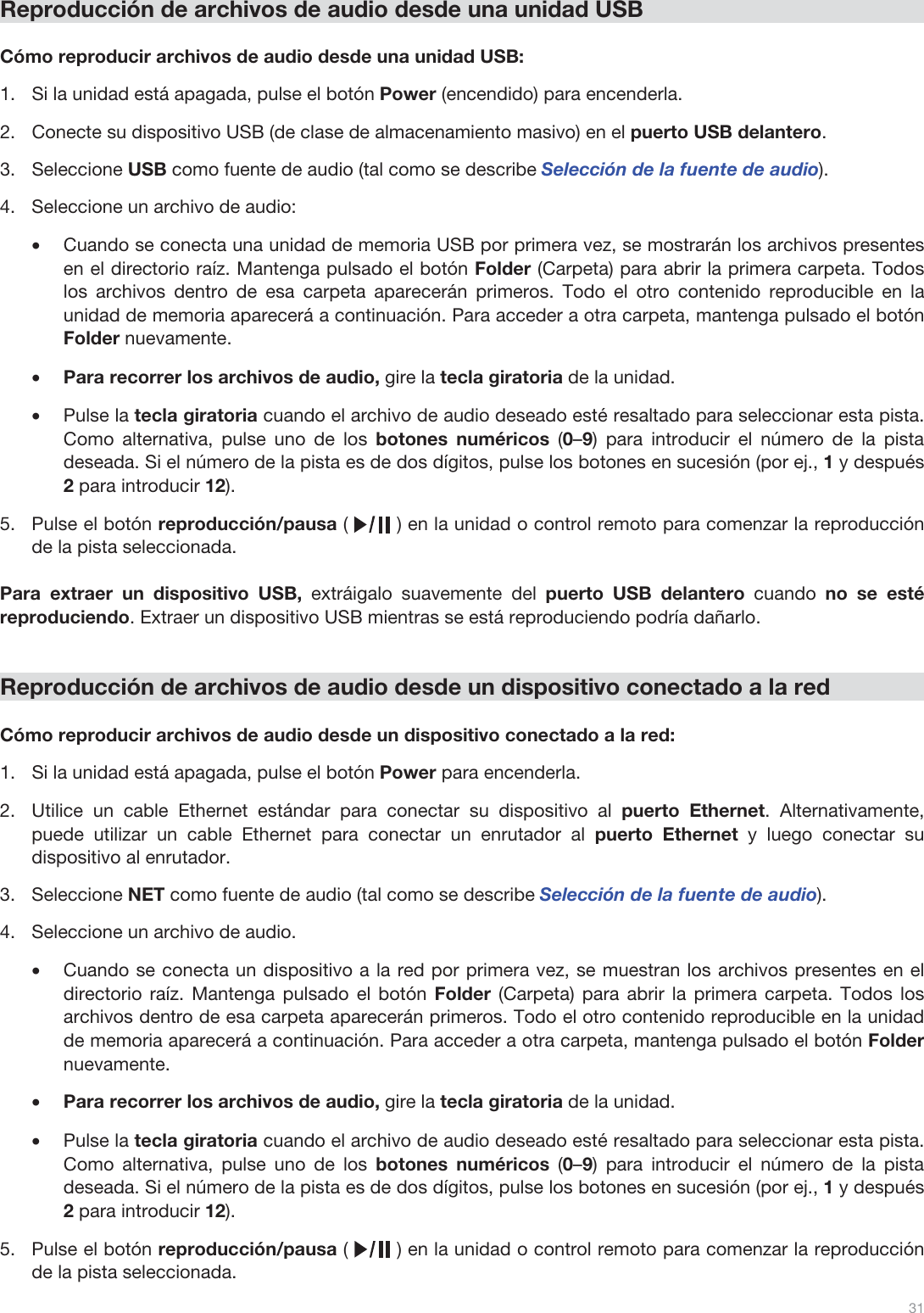  31   Reproducción de archivos de audio desde una unidad USB  Cómo reproducir archivos de audio desde una unidad USB: 1.Si la unidad está apagada, pulse el botón Power (encendido) para encenderla. 2.Conecte su dispositivo USB (de clase de almacenamiento masivo) en el puerto USB delantero. 3.Seleccione USB como fuente de audio (tal como se describe Selección de la fuente de audio). 4.Seleccione un archivo de audio: •Cuando se conecta una unidad de memoria USB por primera vez, se mostrarán los archivos presentes en el directorio raíz. Mantenga pulsado el botón Folder (Carpeta) para abrir la primera carpeta. Todos los archivos dentro de esa carpeta aparecerán primeros. Todo el otro contenido reproducible en la unidad de memoria aparecerá a continuación. Para acceder a otra carpeta, mantenga pulsado el botón Folder nuevamente. •Para recorrer los archivos de audio, gire la tecla giratoria de la unidad.  •Pulse la tecla giratoria cuando el archivo de audio deseado esté resaltado para seleccionar esta pista. Como alternativa, pulse uno de los botones numéricos  (0–9) para introducir el número de la pista deseada. Si el número de la pista es de dos dígitos, pulse los botones en sucesión (por ej., 1 y después 2 para introducir 12).  5.Pulse el botón reproducción/pausa (        ) en la unidad o control remoto para comenzar la reproducción de la pista seleccionada.   Para extraer un dispositivo USB, extráigalo suavemente del puerto USB delantero cuando no se esté reproduciendo. Extraer un dispositivo USB mientras se está reproduciendo podría dañarlo.   Reproducción de archivos de audio desde un dispositivo conectado a la red  Cómo reproducir archivos de audio desde un dispositivo conectado a la red: 1.Si la unidad está apagada, pulse el botón Power para encenderla.  2.Utilice un cable Ethernet estándar para conectar su dispositivo al puerto Ethernet. Alternativamente, puede utilizar un cable Ethernet para conectar un enrutador al puerto Ethernet y luego conectar su dispositivo al enrutador.  3.Seleccione NET como fuente de audio (tal como se describe Selección de la fuente de audio). 4.Seleccione un archivo de audio.  •Cuando se conecta un dispositivo a la red por primera vez, se muestran los archivos presentes en el directorio raíz. Mantenga pulsado el botón Folder (Carpeta) para abrir la primera carpeta. Todos los archivos dentro de esa carpeta aparecerán primeros. Todo el otro contenido reproducible en la unidad de memoria aparecerá a continuación. Para acceder a otra carpeta, mantenga pulsado el botón Folder nuevamente. •Para recorrer los archivos de audio, gire la tecla giratoria de la unidad.  •Pulse la tecla giratoria cuando el archivo de audio deseado esté resaltado para seleccionar esta pista. Como alternativa, pulse uno de los botones numéricos  (0–9) para introducir el número de la pista deseada. Si el número de la pista es de dos dígitos, pulse los botones en sucesión (por ej., 1 y después 2 para introducir 12).  5.Pulse el botón reproducción/pausa (        ) en la unidad o control remoto para comenzar la reproducción de la pista seleccionada.  