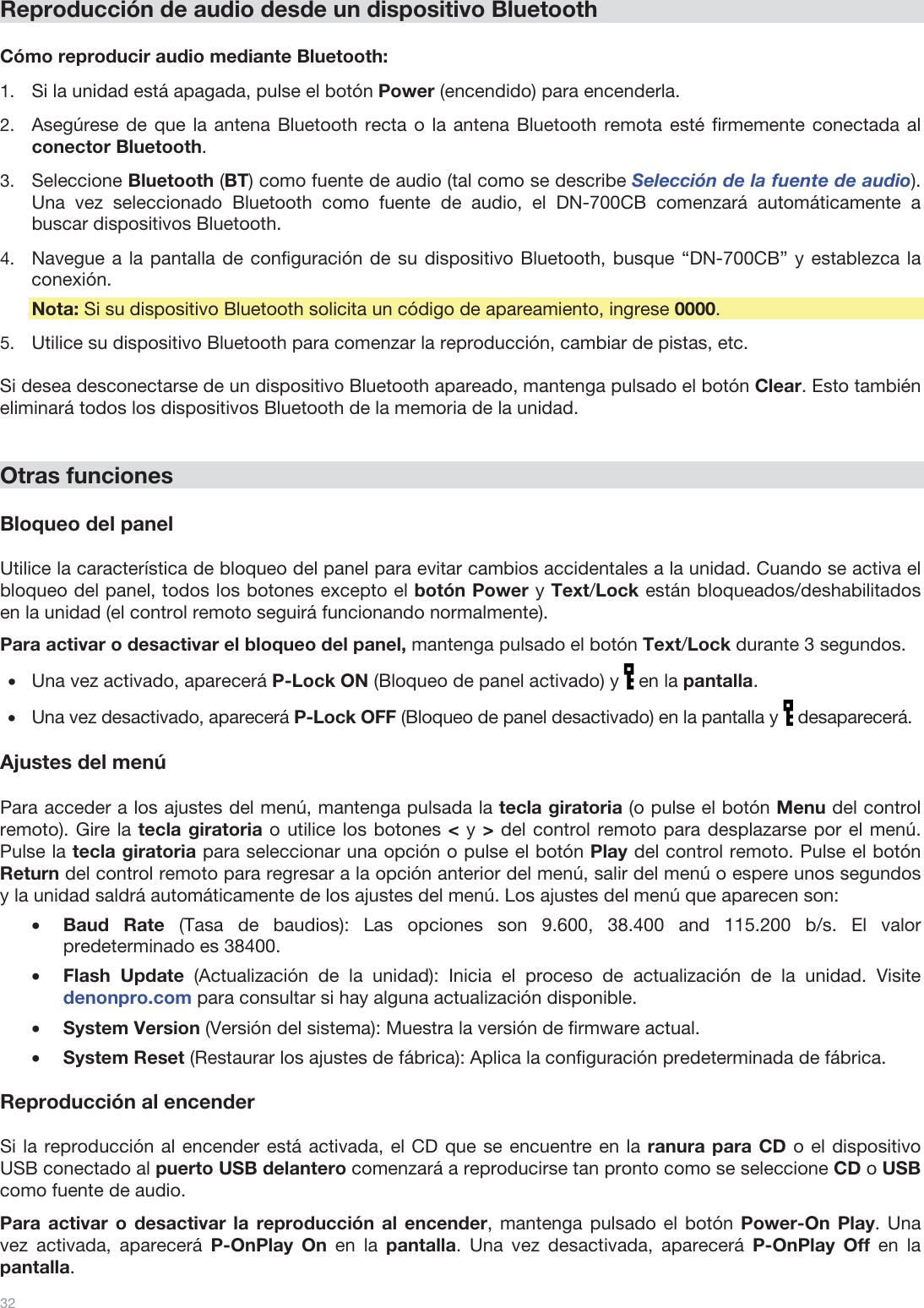  32   Reproducción de audio desde un dispositivo Bluetooth  Cómo reproducir audio mediante Bluetooth: 1.Si la unidad está apagada, pulse el botón Power (encendido) para encenderla. 2.Asegúrese de que la antena Bluetooth recta o la antena Bluetooth remota esté firmemente conectada al conector Bluetooth. 3.Seleccione Bluetooth (BT) como fuente de audio (tal como se describe Selección de la fuente de audio). Una vez seleccionado Bluetooth como fuente de audio, el DN-700CB comenzará automáticamente a buscar dispositivos Bluetooth. 4.Navegue a la pantalla de configuración de su dispositivo Bluetooth, busque “DN-700CB” y establezca la conexión. Nota: Si su dispositivo Bluetooth solicita un código de apareamiento, ingrese 0000.  5.Utilice su dispositivo Bluetooth para comenzar la reproducción, cambiar de pistas, etc.   Si desea desconectarse de un dispositivo Bluetooth apareado, mantenga pulsado el botón Clear. Esto también eliminará todos los dispositivos Bluetooth de la memoria de la unidad.    Otras funciones  Bloqueo del panel  Utilice la característica de bloqueo del panel para evitar cambios accidentales a la unidad. Cuando se activa el bloqueo del panel, todos los botones excepto el botón Power y Text/Lock están bloqueados/deshabilitados en la unidad (el control remoto seguirá funcionando normalmente).  Para activar o desactivar el bloqueo del panel, mantenga pulsado el botón Text/Lock durante 3 segundos. •Una vez activado, aparecerá P-Lock ON (Bloqueo de panel activado) y   en la pantalla. •Una vez desactivado, aparecerá P-Lock OFF (Bloqueo de panel desactivado) en la pantalla y   desaparecerá.  Ajustes del menú  Para acceder a los ajustes del menú, mantenga pulsada la tecla giratoria (o pulse el botón Menu del control remoto). Gire la tecla giratoria o utilice los botones &lt; y &gt; del control remoto para desplazarse por el menú. Pulse la tecla giratoria para seleccionar una opción o pulse el botón Play del control remoto. Pulse el botón Return del control remoto para regresar a la opción anterior del menú, salir del menú o espere unos segundos y la unidad saldrá automáticamente de los ajustes del menú. Los ajustes del menú que aparecen son: •Baud Rate (Tasa de baudios): Las opciones son 9.600, 38.400 and 115.200 b/s. El valor predeterminado es 38400. •Flash Update (Actualización de la unidad): Inicia el proceso de actualización de la unidad. Visite denonpro.com para consultar si hay alguna actualización disponible. •System Version (Versión del sistema): Muestra la versión de firmware actual. •System Reset (Restaurar los ajustes de fábrica): Aplica la configuración predeterminada de fábrica.   Reproducción al encender  Si la reproducción al encender está activada, el CD que se encuentre en la ranura para CD o el dispositivo USB conectado al puerto USB delantero comenzará a reproducirse tan pronto como se seleccione CD o USB como fuente de audio.  Para activar o desactivar la reproducción al encender, mantenga pulsado el botón Power-On Play. Una vez activada, aparecerá P-OnPlay On en la pantalla. Una vez desactivada, aparecerá P-OnPlay Off en la pantalla.  