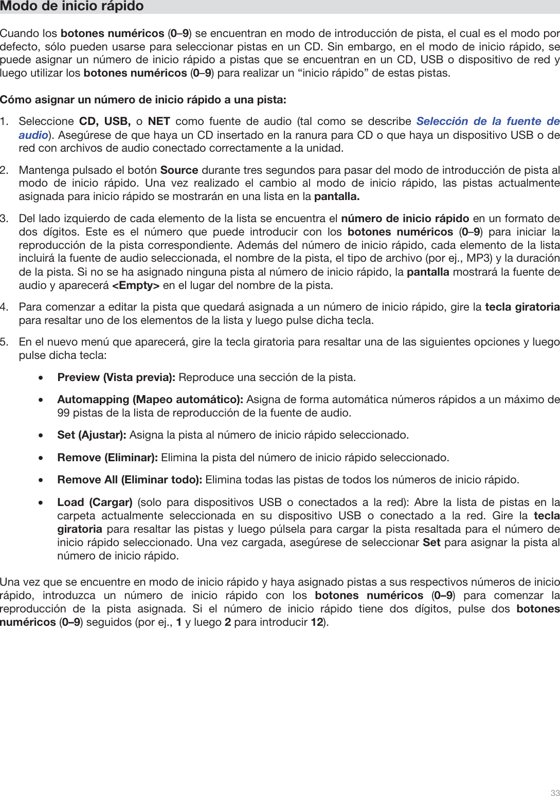  33   Modo de inicio rápido  Cuando los botones numéricos (0–9) se encuentran en modo de introducción de pista, el cual es el modo por defecto, sólo pueden usarse para seleccionar pistas en un CD. Sin embargo, en el modo de inicio rápido, se puede asignar un número de inicio rápido a pistas que se encuentran en un CD, USB o dispositivo de red y luego utilizar los botones numéricos (0–9) para realizar un “inicio rápido” de estas pistas.  Cómo asignar un número de inicio rápido a una pista: 1.Seleccione  CD, USB, o NET  como fuente de audio (tal como se describe Selección de la fuente de audio). Asegúrese de que haya un CD insertado en la ranura para CD o que haya un dispositivo USB o de red con archivos de audio conectado correctamente a la unidad.  2.Mantenga pulsado el botón Source durante tres segundos para pasar del modo de introducción de pista al modo de inicio rápido. Una vez realizado el cambio al modo de inicio rápido, las pistas actualmente asignada para inicio rápido se mostrarán en una lista en la pantalla.  3.Del lado izquierdo de cada elemento de la lista se encuentra el número de inicio rápido en un formato de dos dígitos. Este es el número que puede introducir con los botones numéricos (0–9) para iniciar la reproducción de la pista correspondiente. Además del número de inicio rápido, cada elemento de la lista incluirá la fuente de audio seleccionada, el nombre de la pista, el tipo de archivo (por ej., MP3) y la duración de la pista. Si no se ha asignado ninguna pista al número de inicio rápido, la pantalla mostrará la fuente de audio y aparecerá &lt;Empty&gt; en el lugar del nombre de la pista. 4.Para comenzar a editar la pista que quedará asignada a un número de inicio rápido, gire la tecla giratoria para resaltar uno de los elementos de la lista y luego pulse dicha tecla.  5.En el nuevo menú que aparecerá, gire la tecla giratoria para resaltar una de las siguientes opciones y luego pulse dicha tecla: •Preview (Vista previa): Reproduce una sección de la pista.  •Automapping (Mapeo automático): Asigna de forma automática números rápidos a un máximo de 99 pistas de la lista de reproducción de la fuente de audio.  •Set (Ajustar): Asigna la pista al número de inicio rápido seleccionado.  •Remove (Eliminar): Elimina la pista del número de inicio rápido seleccionado.  •Remove All (Eliminar todo): Elimina todas las pistas de todos los números de inicio rápido. •Load (Cargar) (solo para dispositivos USB o conectados a la red): Abre la lista de pistas en la carpeta actualmente seleccionada en su dispositivo USB o conectado a la red. Gire la tecla giratoria para resaltar las pistas y luego púlsela para cargar la pista resaltada para el número de inicio rápido seleccionado. Una vez cargada, asegúrese de seleccionar Set para asignar la pista al número de inicio rápido.   Una vez que se encuentre en modo de inicio rápido y haya asignado pistas a sus respectivos números de inicio rápido, introduzca un número de inicio rápido con los botones numéricos (0–9) para comenzar la reproducción de la pista asignada. Si el número de inicio rápido tiene dos dígitos, pulse dos botones numéricos (0–9) seguidos (por ej., 1 y luego 2 para introducir 12).            