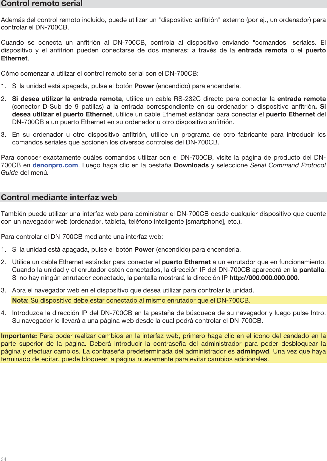  34   Control remoto serial  Además del control remoto incluido, puede utilizar un &quot;dispositivo anfitrión&quot; externo (por ej., un ordenador) para controlar el DN-700CB.   Cuando se conecta un anfitrión al DN-700CB, controla al dispositivo enviando &quot;comandos&quot; seriales. El dispositivo y el anfitrión pueden conectarse de dos maneras: a través de la entrada remota o el puerto Ethernet.   Cómo comenzar a utilizar el control remoto serial con el DN-700CB:  1.Si la unidad está apagada, pulse el botón Power (encendido) para encenderla.  2.Si desea utilizar la entrada remota, utilice un cable RS-232C directo para conectar la entrada remota (conector D-Sub de 9 patillas) a la entrada correspondiente en su ordenador o dispositivo anfitrión. Si desea utilizar el puerto Ethernet, utilice un cable Ethernet estándar para conectar el puerto Ethernet del DN-700CB a un puerto Ethernet en su ordenador u otro dispositivo anfitrión. 3.En su ordenador u otro dispositivo anfitrión, utilice un programa de otro fabricante para introducir los comandos seriales que accionen los diversos controles del DN-700CB.  Para conocer exactamente cuáles comandos utilizar con el DN-700CB, visite la página de producto del DN-700CB en denonpro.com. Luego haga clic en la pestaña Downloads y seleccione Serial Command Protocol Guide del menú.    Control mediante interfaz web  También puede utilizar una interfaz web para administrar el DN-700CB desde cualquier dispositivo que cuente con un navegador web (ordenador, tableta, teléfono inteligente [smartphone], etc.).   Para controlar el DN-700CB mediante una interfaz web: 1.Si la unidad está apagada, pulse el botón Power (encendido) para encenderla.  2.Utilice un cable Ethernet estándar para conectar el puerto Ethernet a un enrutador que en funcionamiento. Cuando la unidad y el enrutador estén conectados, la dirección IP del DN-700CB aparecerá en la pantalla. Si no hay ningún enrutador conectado, la pantalla mostrará la dirección IP http://000.000.000.000.  3.Abra el navegador web en el dispositivo que desea utilizar para controlar la unidad. Nota: Su dispositivo debe estar conectado al mismo enrutador que el DN-700CB. 4.Introduzca la dirección IP del DN-700CB en la pestaña de búsqueda de su navegador y luego pulse Intro. Su navegador lo llevará a una página web desde la cual podrá controlar el DN-700CB.   Importante: Para poder realizar cambios en la interfaz web, primero haga clic en el icono del candado en la parte superior de la página. Deberá introducir la contraseña del administrador para poder desbloquear la página y efectuar cambios. La contraseña predeterminada del administrador es adminpwd. Una vez que haya terminado de editar, puede bloquear la página nuevamente para evitar cambios adicionales.            