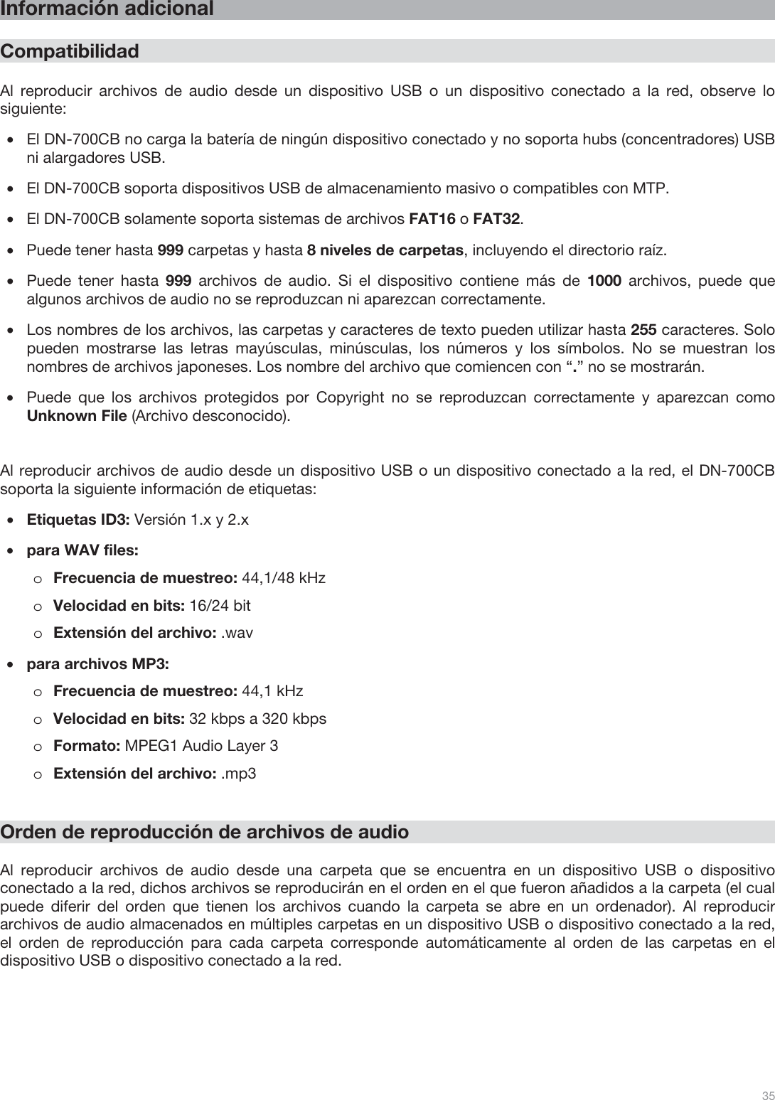  35   Información adicional  Compatibilidad  Al reproducir archivos de audio desde un dispositivo USB o un dispositivo conectado a la red, observe lo siguiente: •El DN-700CB no carga la batería de ningún dispositivo conectado y no soporta hubs (concentradores) USB ni alargadores USB. •El DN-700CB soporta dispositivos USB de almacenamiento masivo o compatibles con MTP. •El DN-700CB solamente soporta sistemas de archivos FAT16 o FAT32. •Puede tener hasta 999 carpetas y hasta 8 niveles de carpetas, incluyendo el directorio raíz. •Puede tener hasta 999 archivos de audio. Si el dispositivo contiene más de 1000 archivos, puede que algunos archivos de audio no se reproduzcan ni aparezcan correctamente. •Los nombres de los archivos, las carpetas y caracteres de texto pueden utilizar hasta 255 caracteres. Solo pueden mostrarse las letras mayúsculas, minúsculas, los números y los símbolos. No se muestran los nombres de archivos japoneses. Los nombre del archivo que comiencen con “.” no se mostrarán. •Puede que los archivos protegidos por Copyright no se reproduzcan correctamente y aparezcan como Unknown File (Archivo desconocido).   Al reproducir archivos de audio desde un dispositivo USB o un dispositivo conectado a la red, el DN-700CB soporta la siguiente información de etiquetas: •Etiquetas ID3: Versión 1.x y 2.x •para WAV files: oFrecuencia de muestreo: 44,1/48 kHz oVelocidad en bits: 16/24 bit  oExtensión del archivo: .wav  •para archivos MP3: oFrecuencia de muestreo: 44,1 kHz oVelocidad en bits: 32 kbps a 320 kbps  oFormato: MPEG1 Audio Layer 3 oExtensión del archivo: .mp3      Orden de reproducción de archivos de audio  Al reproducir archivos de audio desde una carpeta que se encuentra en un dispositivo USB o dispositivo conectado a la red, dichos archivos se reproducirán en el orden en el que fueron añadidos a la carpeta (el cual puede diferir del orden que tienen los archivos cuando la carpeta se abre en un ordenador). Al reproducir archivos de audio almacenados en múltiples carpetas en un dispositivo USB o dispositivo conectado a la red, el orden de reproducción para cada carpeta corresponde automáticamente al orden de las carpetas en el dispositivo USB o dispositivo conectado a la red.   