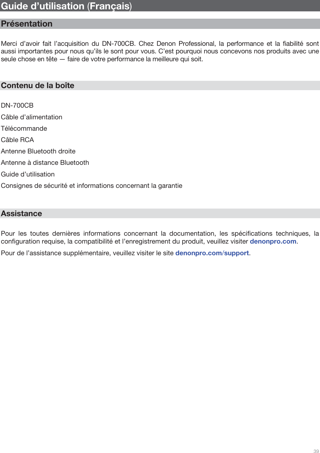  39   Guide d’utilisation (Français)  Présentation  Merci d’avoir fait l’acquisition du DN-700CB. Chez Denon Professional, la performance et la fiabilité sont aussi importantes pour nous qu’ils le sont pour vous. C’est pourquoi nous concevons nos produits avec une seule chose en tête — faire de votre performance la meilleure qui soit.   Contenu de la boîte  DN-700CB Câble d’alimentation Télécommande Câble RCA  Antenne Bluetooth droite Antenne à distance Bluetooth Guide d’utilisation Consignes de sécurité et informations concernant la garantie   Assistance  Pour les toutes dernières informations concernant la documentation, les spécifications techniques, la configuration requise, la compatibilité et l’enregistrement du produit, veuillez visiter denonpro.com. Pour de l’assistance supplémentaire, veuillez visiter le site denonpro.com/support.                          