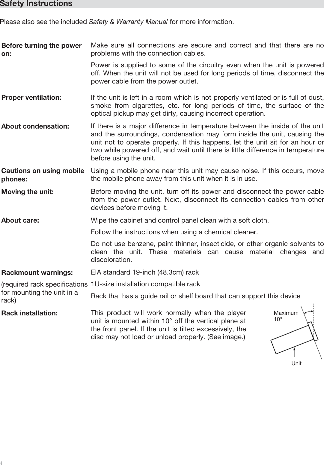  4   Safety Instructions  Please also see the included Safety &amp; Warranty Manual for more information.   Before turning the power  on: Make sure all connections are secure and correct and that there are no problems with the connection cables. Power is supplied to some of the circuitry even when the unit is powered off. When the unit will not be used for long periods of time, disconnect the power cable from the power outlet. Proper ventilation:  If the unit is left in a room which is not properly ventilated or is full of dust, smoke from cigarettes, etc. for long periods of time, the surface of the optical pickup may get dirty, causing incorrect operation. About condensation: If there is a major difference in temperature between the inside of the unit and the surroundings, condensation may form inside the unit, causing the unit not to operate properly. If this happens, let the unit sit for an hour or two while powered off, and wait until there is little difference in temperature before using the unit. Cautions on using mobile phones: Using a mobile phone near this unit may cause noise. If this occurs, move the mobile phone away from this unit when it is in use. Moving the unit: Before moving the unit, turn off its power and disconnect the power cable from the power outlet. Next, disconnect its connection cables from other devices before moving it. About care: Wipe the cabinet and control panel clean with a soft cloth. Follow the instructions when using a chemical cleaner. Do not use benzene, paint thinner, insecticide, or other organic solvents to clean the unit. These materials can cause material changes and discoloration. Rackmount warnings: (required rack specifications for mounting the unit in a rack) EIA standard 19-inch (48.3cm) rack 1U-size installation compatible rack Rack that has a guide rail or shelf board that can support this device Rack installation: This product will work normally when the player unit is mounted within 10° off the vertical plane at the front panel. If the unit is tilted excessively, the disc may not load or unload properly. (See image.)  Unit Maximum 10° 