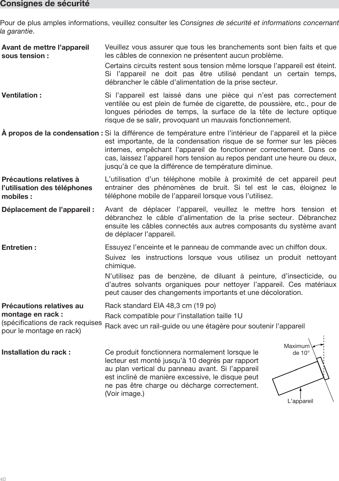  40   Consignes de sécurité  Pour de plus amples informations, veuillez consulter les Consignes de sécurité et informations concernant la garantie.  Avant de mettre l’appareil sous tension : Veuillez vous assurer que tous les branchements sont bien faits et que les câbles de connexion ne présentent aucun problème. Certains circuits restent sous tension même lorsque l’appareil est éteint. Si l’appareil ne doit pas être utilisé pendant un certain temps, débrancher le câble d’alimentation de la prise secteur. Ventilation :  Si l’appareil est laissé dans une pièce qui n’est pas correctement ventilée ou est plein de fumée de cigarette, de poussière, etc., pour de longues périodes de temps, la surface de la tête de lecture optique risque de se salir, provoquant un mauvais fonctionnement. À propos de la condensation : Si la différence de température entre l’intérieur de l’appareil et la pièce est importante, de la condensation risque de se former sur les pièces internes, empêchant l’appareil de fonctionner correctement. Dans ce cas, laissez l’appareil hors tension au repos pendant une heure ou deux, jusqu’à ce que la différence de température diminue. Précautions relatives à l’utilisation des téléphones mobiles : L’utilisation d’un téléphone mobile à proximité de cet appareil peut entrainer des phénomènes de bruit. Si tel est le cas, éloignez le téléphone mobile de l’appareil lorsque vous l’utilisez. Déplacement de l’appareil : Avant de déplacer l’appareil, veuillez le mettre hors tension et débranchez le câble d’alimentation de la prise secteur. Débranchez ensuite les câbles connectés aux autres composants du système avant de déplacer l’appareil. Entretien : Essuyez l’enceinte et le panneau de commande avec un chiffon doux. Suivez les instructions lorsque vous utilisez un produit nettoyant chimique. N’utilisez pas de benzène, de diluant à peinture, d’insecticide, ou d’autres solvants organiques pour nettoyer l’appareil. Ces matériaux peut causer des changements importants et une décoloration. Précautions relatives au montage en rack : (spécifications de rack requises pour le montage en rack)  Rack standard EIA 48,3 cm (19 po) Rack compatible pour l’installation taille 1U Rack avec un rail-guide ou une étagère pour soutenir l’appareil Installation du rack : Ce produit fonctionnera normalement lorsque le lecteur est monté jusqu’à 10 degrés par rapport au plan vertical du panneau avant. Si l’appareil est incliné de manière excessive, le disque peut ne pas être charge ou décharge correctement. (Voir image.)  L’appareil Maximum de 10° 