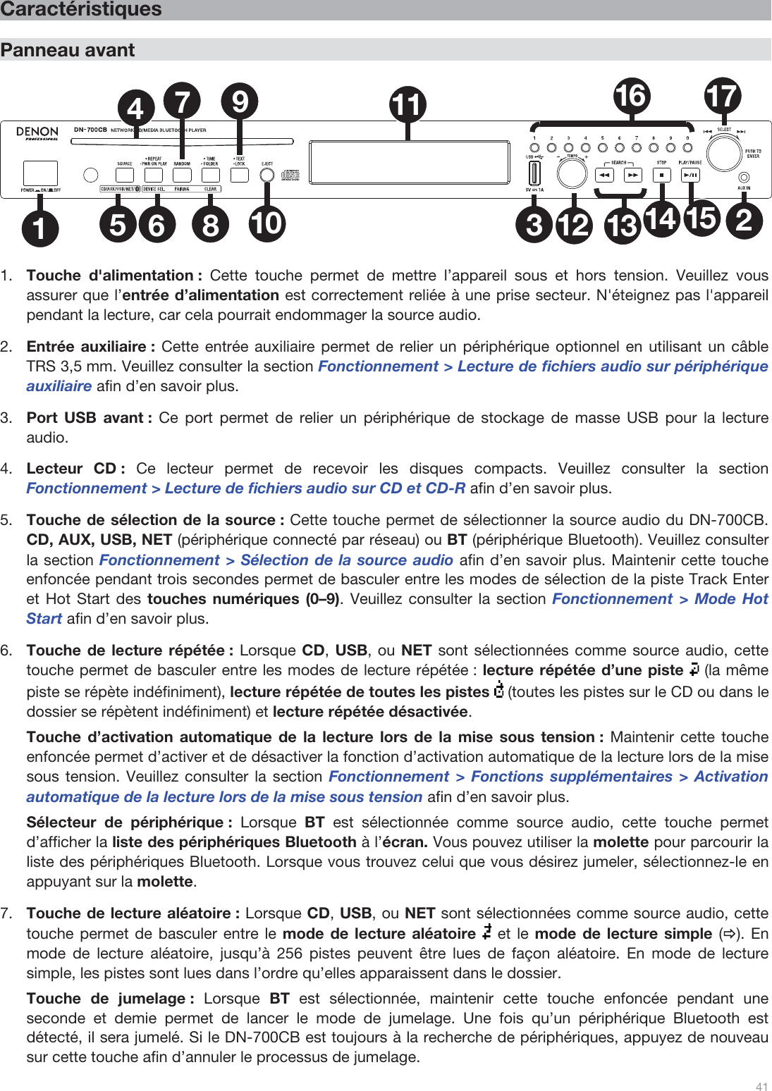 41   Caractéristiques  Panneau avant  1235681011 1612 13 14 1517479  1.Touche d&apos;alimentation : Cette touche permet de mettre l’appareil sous et hors tension. Veuillez vous assurer que l’entrée d’alimentation est correctement reliée à une prise secteur. N&apos;éteignez pas l&apos;appareil pendant la lecture, car cela pourrait endommager la source audio.  2.Entrée auxiliaire : Cette entrée auxiliaire permet de relier un périphérique optionnel en utilisant un câble TRS 3,5 mm. Veuillez consulter la section Fonctionnement &gt; Lecture de fichiers audio sur périphérique auxiliaire afin d’en savoir plus. 3.Port USB avant : Ce port permet de relier un périphérique de stockage de masse USB pour la lecture audio.   4.Lecteur CD : Ce lecteur permet de recevoir les disques compacts. Veuillez consulter la section Fonctionnement &gt; Lecture de fichiers audio sur CD et CD-R afin d’en savoir plus. 5.Touche de sélection de la source : Cette touche permet de sélectionner la source audio du DN-700CB. CD, AUX, USB, NET (périphérique connecté par réseau) ou BT (périphérique Bluetooth). Veuillez consulter la section Fonctionnement &gt; Sélection de la source audio afin d’en savoir plus. Maintenir cette touche enfoncée pendant trois secondes permet de basculer entre les modes de sélection de la piste Track Enter et Hot Start des touches numériques (0–9). Veuillez consulter la section Fonctionnement &gt; Mode Hot Start afin d’en savoir plus.  6.Touche de lecture répétée : Lorsque CD, USB, ou NET sont sélectionnées comme source audio, cette touche permet de basculer entre les modes de lecture répétée : lecture répétée d’une piste   (la même piste se répète indéfiniment), lecture répétée de toutes les pistes   (toutes les pistes sur le CD ou dans le dossier se répètent indéfiniment) et lecture répétée désactivée.   Touche d’activation automatique de la lecture lors de la mise sous tension : Maintenir cette touche enfoncée permet d’activer et de désactiver la fonction d’activation automatique de la lecture lors de la mise sous tension. Veuillez consulter la section Fonctionnement &gt; Fonctions supplémentaires &gt; Activation automatique de la lecture lors de la mise sous tension afin d’en savoir plus.  Sélecteur de périphérique : Lorsque  BT est sélectionnée comme source audio, cette touche permet d’afficher la liste des périphériques Bluetooth à l’écran. Vous pouvez utiliser la molette pour parcourir la liste des périphériques Bluetooth. Lorsque vous trouvez celui que vous désirez jumeler, sélectionnez-le en appuyant sur la molette. 7.Touche de lecture aléatoire : Lorsque CD, USB, ou NET sont sélectionnées comme source audio, cette touche permet de basculer entre le mode de lecture aléatoire  et le mode de lecture simple (Ö). En mode de lecture aléatoire, jusqu’à 256 pistes peuvent être lues de façon aléatoire. En mode de lecture simple, les pistes sont lues dans l’ordre qu’elles apparaissent dans le dossier.   Touche de jumelage : Lorsque  BT est sélectionnée, maintenir cette touche enfoncée pendant une seconde et demie permet de lancer le mode de jumelage. Une fois qu’un périphérique Bluetooth est détecté, il sera jumelé. Si le DN-700CB est toujours à la recherche de périphériques, appuyez de nouveau sur cette touche afin d’annuler le processus de jumelage.  