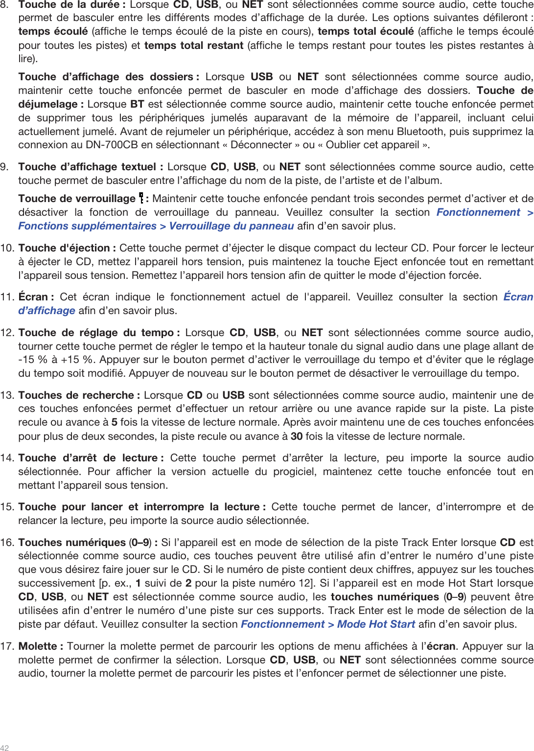  42   8.Touche de la durée : Lorsque CD, USB, ou NET sont sélectionnées comme source audio, cette touche permet de basculer entre les différents modes d’affichage de la durée. Les options suivantes défileront : temps écoulé (affiche le temps écoulé de la piste en cours), temps total écoulé (affiche le temps écoulé pour toutes les pistes) et temps total restant (affiche le temps restant pour toutes les pistes restantes à lire). Touche d’affichage des dossiers : Lorsque  USB ou NET sont sélectionnées comme source audio, maintenir cette touche enfoncée permet de basculer en mode d’affichage des dossiers. Touche de déjumelage : Lorsque BT est sélectionnée comme source audio, maintenir cette touche enfoncée permet de supprimer tous les périphériques jumelés auparavant de la mémoire de l’appareil, incluant celui actuellement jumelé. Avant de rejumeler un périphérique, accédez à son menu Bluetooth, puis supprimez la connexion au DN-700CB en sélectionnant « Déconnecter » ou « Oublier cet appareil ». 9.Touche d’affichage textuel : Lorsque CD, USB, ou NET sont sélectionnées comme source audio, cette touche permet de basculer entre l’affichage du nom de la piste, de l’artiste et de l’album.  Touche de verrouillage   : Maintenir cette touche enfoncée pendant trois secondes permet d’activer et de désactiver la fonction de verrouillage du panneau. Veuillez consulter la section Fonctionnement &gt; Fonctions supplémentaires &gt; Verrouillage du panneau afin d’en savoir plus.  10.Touche d&apos;éjection : Cette touche permet d’éjecter le disque compact du lecteur CD. Pour forcer le lecteur à éjecter le CD, mettez l’appareil hors tension, puis maintenez la touche Eject enfoncée tout en remettant l’appareil sous tension. Remettez l’appareil hors tension afin de quitter le mode d’éjection forcée. 11.Écran : Cet écran indique le fonctionnement actuel de l&apos;appareil. Veuillez consulter la section Écran d’affichage afin d’en savoir plus.  12.Touche de réglage du tempo : Lorsque  CD,  USB, ou NET sont sélectionnées comme source audio, tourner cette touche permet de régler le tempo et la hauteur tonale du signal audio dans une plage allant de -15 % à +15 %. Appuyer sur le bouton permet d’activer le verrouillage du tempo et d’éviter que le réglage du tempo soit modifié. Appuyer de nouveau sur le bouton permet de désactiver le verrouillage du tempo.  13.Touches de recherche : Lorsque CD ou USB sont sélectionnées comme source audio, maintenir une de ces touches enfoncées permet d’effectuer un retour arrière ou une avance rapide sur la piste. La piste recule ou avance à 5 fois la vitesse de lecture normale. Après avoir maintenu une de ces touches enfoncées pour plus de deux secondes, la piste recule ou avance à 30 fois la vitesse de lecture normale.   14.Touche d’arrêt de lecture : Cette touche permet d’arrêter la lecture, peu importe la source audio sélectionnée. Pour afficher la version actuelle du progiciel, maintenez cette touche enfoncée tout en mettant l’appareil sous tension. 15.Touche pour lancer et interrompre la lecture : Cette touche permet de lancer, d’interrompre et de relancer la lecture, peu importe la source audio sélectionnée.  16.Touches numériques (0–9) : Si l’appareil est en mode de sélection de la piste Track Enter lorsque CD est sélectionnée comme source audio, ces touches peuvent être utilisé afin d’entrer le numéro d’une piste que vous désirez faire jouer sur le CD. Si le numéro de piste contient deux chiffres, appuyez sur les touches successivement [p. ex., 1 suivi de 2 pour la piste numéro 12]. Si l’appareil est en mode Hot Start lorsque CD, USB, ou NET est sélectionnée comme source audio, les touches numériques (0–9) peuvent être utilisées afin d’entrer le numéro d’une piste sur ces supports. Track Enter est le mode de sélection de la piste par défaut. Veuillez consulter la section Fonctionnement &gt; Mode Hot Start afin d’en savoir plus.  17.Molette : Tourner la molette permet de parcourir les options de menu affichées à l’écran. Appuyer sur la molette permet de confirmer la sélection. Lorsque CD,  USB, ou NET sont sélectionnées comme source audio, tourner la molette permet de parcourir les pistes et l’enfoncer permet de sélectionner une piste.     