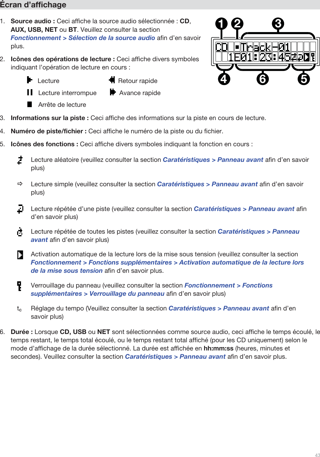  43   Écran d’affichage  1.Source audio : Ceci affiche la source audio sélectionnée : CD, AUX, USB, NET ou BT. Veuillez consulter la section Fonctionnement &gt; Sélection de la source audio afin d’en savoir plus. 2.Icônes des opérations de lecture : Ceci affiche divers symboles indiquant l’opération de lecture en cours :    Lecture                             Retour rapide     Lecture interrompue    Avance rapide     Arrête de lecture 3.Informations sur la piste : Ceci affiche des informations sur la piste en cours de lecture. 4.Numéro de piste/fichier : Ceci affiche le numéro de la piste ou du fichier.  5.Icônes des fonctions : Ceci affiche divers symboles indiquant la fonction en cours :  Lecture aléatoire (veuillez consulter la section Caratéristiques &gt; Panneau avant afin d’en savoir plus) Ö Lecture simple (veuillez consulter la section Caratéristiques &gt; Panneau avant afin d’en savoir plus)  Lecture répétée d’une piste (veuillez consulter la section Caratéristiques &gt; Panneau avant afin d’en savoir plus)  Lecture répétée de toutes les pistes (veuillez consulter la section Caratéristiques &gt; Panneau avant afin d’en savoir plus)  Activation automatique de la lecture lors de la mise sous tension (veuillez consulter la section Fonctionnement &gt; Fonctions supplémentaires &gt; Activation automatique de la lecture lors de la mise sous tension afin d’en savoir plus.  Verrouillage du panneau (veuillez consulter la section Fonctionnement &gt; Fonctions supplémentaires &gt; Verrouillage du panneau afin d’en savoir plus) tC  Réglage du tempo (Veuillez consulter la section Caratéristiques &gt; Panneau avant afin d’en savoir plus) 6.Durée : Lorsque CD, USB ou NET sont sélectionnées comme source audio, ceci affiche le temps écoulé, le temps restant, le temps total écoulé, ou le temps restant total affiché (pour les CD uniquement) selon le mode d’affichage de la durée sélectionné. La durée est affichée en hh:mm:ss (heures, minutes et secondes). Veuillez consulter la section Caratéristiques &gt; Panneau avant afin d’en savoir plus.             123564