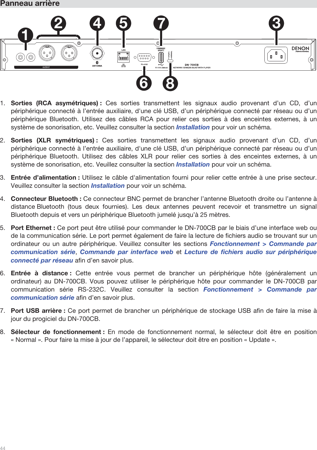  44   Panneau arrière  1234 5678  1.Sorties (RCA asymétriques) : Ces sorties transmettent les signaux audio provenant d’un CD, d’un périphérique connecté à l’entrée auxiliaire, d&apos;une clé USB, d’un périphérique connecté par réseau ou d’un périphérique Bluetooth. Utilisez des câbles RCA pour relier ces sorties à des enceintes externes, à un système de sonorisation, etc. Veuillez consulter la section Installation pour voir un schéma. 2.Sorties (XLR symétriques) : Ces sorties transmettent les signaux audio provenant d’un CD, d’un périphérique connecté à l’entrée auxiliaire, d&apos;une clé USB, d’un périphérique connecté par réseau ou d’un périphérique Bluetooth. Utilisez des câbles XLR pour relier ces sorties à des enceintes externes, à un système de sonorisation, etc. Veuillez consulter la section Installation pour voir un schéma. 3.Entrée d’alimentation : Utilisez le câble d&apos;alimentation fourni pour relier cette entrée à une prise secteur. Veuillez consulter la section Installation pour voir un schéma. 4.Connecteur Bluetooth : Ce connecteur BNC permet de brancher l’antenne Bluetooth droite ou l’antenne à distance Bluetooth (tous deux fournies). Les deux antennes peuvent recevoir et transmettre un signal Bluetooth depuis et vers un périphérique Bluetooth jumelé jusqu’à 25 mètres.  5.Port Ethernet : Ce port peut être utilisé pour commander le DN-700CB par le biais d’une interface web ou de la communication série. Le port permet également de faire la lecture de fichiers audio se trouvant sur un ordinateur ou un autre périphérique. Veuillez consulter les sections Fonctionnement &gt; Commande par communication série, Commande par interface web et Lecture de fichiers audio sur périphérique connecté par réseau afin d’en savoir plus.  6.Entrée à distance : Cette entrée vous permet de brancher un périphérique hôte (généralement un ordinateur) au DN-700CB. Vous pouvez utiliser le périphérique hôte pour commander le DN-700CB par communication série RS-232C. Veuillez consulter la section Fonctionnement &gt; Commande par communication série afin d’en savoir plus. 7.Port USB arrière : Ce port permet de brancher un périphérique de stockage USB afin de faire la mise à jour du progiciel du DN-700CB.  8.Sélecteur de fonctionnement : En mode de fonctionnement normal, le sélecteur doit être en position « Normal ». Pour faire la mise à jour de l’appareil, le sélecteur doit être en position « Update ».       