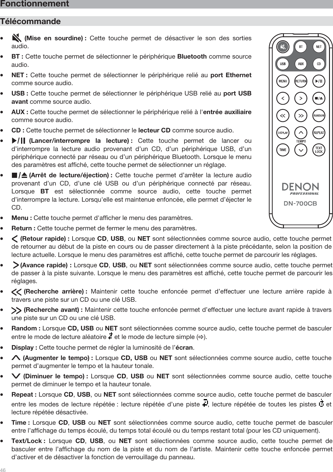  46   Fonctionnement  Télécommande  •       (Mise en sourdine) : Cette touche permet de désactiver le son des sorties audio. •BT : Cette touche permet de sélectionner le périphérique Bluetooth comme source audio. •NET :  Cette touche permet de sélectionner le périphérique relié au port Ethernet comme source audio. •USB : Cette touche permet de sélectionner le périphérique USB relié au port USB avant comme source audio. •AUX : Cette touche permet de sélectionner le périphérique relié à l&apos;entrée auxiliaire comme source audio. •CD : Cette touche permet de sélectionner le lecteur CD comme source audio.  •          (Lancer/interrompre la lecture) : Cette touche permet de lancer ou d’interrompre la lecture audio provenant d’un CD, d’un périphérique USB, d’un périphérique connecté par réseau ou d’un périphérique Bluetooth. Lorsque le menu des paramètres est affiché, cette touche permet de sélectionner un réglage. •          (Arrêt de lecture/éjection) : Cette touche permet d’arrêter la lecture audio provenant d’un CD, d’une clé USB ou d’un périphérique connecté par réseau. Lorsque  BT est sélectionnée comme source audio, cette touche permet d’interrompre la lecture. Lorsqu&apos;elle est maintenue enfoncée, elle permet d’éjecter le CD. •Menu : Cette touche permet d&apos;afficher le menu des paramètres.  •Return : Cette touche permet de fermer le menu des paramètres. •     (Retour rapide) : Lorsque CD, USB, ou NET sont sélectionnées comme source audio, cette touche permet de retourner au début de la piste en cours ou de passer directement à la piste précédante, selon la position de lecture actuelle. Lorsque le menu des paramètres est affiché, cette touche permet de parcourir les réglages.  •     (Avance rapide) : Lorsque CD, USB, ou NET sont sélectionnées comme source audio, cette touche permet de passer à la piste suivante. Lorsque le menu des paramètres est affiché, cette touche permet de parcourir les réglages.  •       (Recherche  arrière) :  Maintenir cette touche enfoncée permet d’effectuer une lecture arrière rapide à travers une piste sur un CD ou une clé USB.  •       (Recherche avant) : Maintenir cette touche enfoncée permet d’effectuer une lecture avant rapide à travers une piste sur un CD ou une clé USB. •Random : Lorsque CD, USB ou NET sont sélectionnées comme source audio, cette touche permet de basculer entre le mode de lecture aléatoire   et le mode de lecture simple (Ö). •Display : Cette touche permet de régler la luminosité de l’écran. • (Augmenter le tempo) : Lorsque CD, USB ou NET sont sélectionnées comme source audio, cette touche permet d’augmenter le tempo et la hauteur tonale. • (Diminuer le tempo) : Lorsque  CD,  USB ou NET sont sélectionnées comme source audio, cette touche permet de diminuer le tempo et la hauteur tonale. •Repeat : Lorsque CD, USB, ou NET sont sélectionnées comme source audio, cette touche permet de basculer entre les modes de lecture répétée : lecture répétée d’une piste  , lecture répétée de toutes les pistes   et lecture répétée désactivée. •Time :  Lorsque CD, USB ou NET sont sélectionnées comme source audio, cette touche permet de basculer entre l’affichage du temps écoulé, du temps total écoulé ou du temps restant total (pour les CD uniquement). •Text/Lock :  Lorsque  CD,  USB, ou NET sont sélectionnées comme source audio, cette touche permet de basculer entre l’affichage du nom de la piste et du nom de l’artiste. Maintenir cette touche enfoncée permet d’activer et de désactiver la fonction de verrouillage du panneau. 