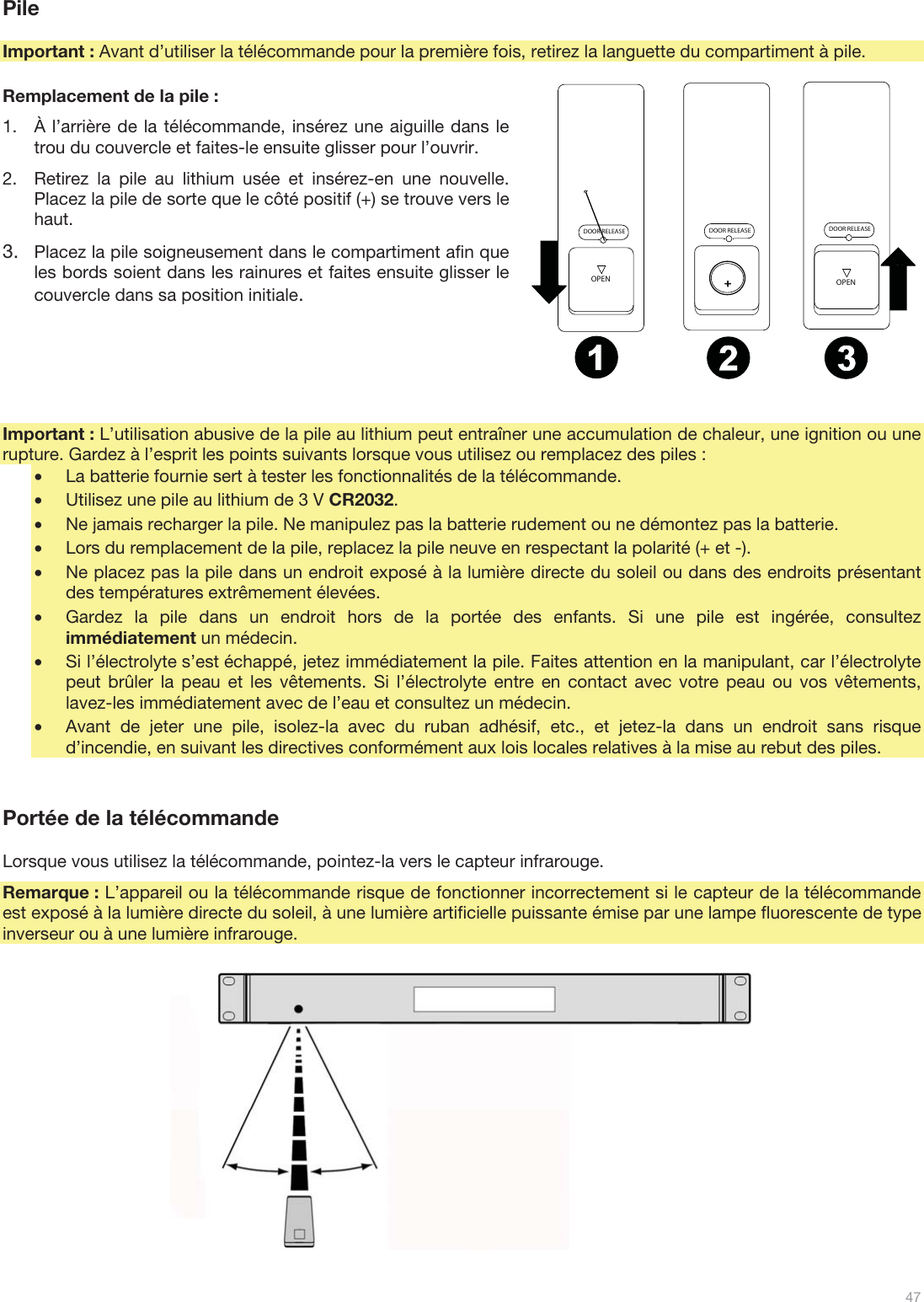  47   Pile  Important : Avant d’utiliser la télécommande pour la première fois, retirez la languette du compartiment à pile.  Remplacement de la pile : 1.À l’arrière de la télécommande, insérez une aiguille dans le trou du couvercle et faites-le ensuite glisser pour l’ouvrir. 2.Retirez la pile au lithium usée et insérez-en une nouvelle. Placez la pile de sorte que le côté positif (+) se trouve vers le haut. 3.Placez la pile soigneusement dans le compartiment afin que les bords soient dans les rainures et faites ensuite glisser le couvercle dans sa position initiale.      Important : L’utilisation abusive de la pile au lithium peut entraîner une accumulation de chaleur, une ignition ou une rupture. Gardez à l’esprit les points suivants lorsque vous utilisez ou remplacez des piles : •La batterie fournie sert à tester les fonctionnalités de la télécommande. •Utilisez une pile au lithium de 3 V CR2032. •Ne jamais recharger la pile. Ne manipulez pas la batterie rudement ou ne démontez pas la batterie. •Lors du remplacement de la pile, replacez la pile neuve en respectant la polarité (+ et -). •Ne placez pas la pile dans un endroit exposé à la lumière directe du soleil ou dans des endroits présentant des températures extrêmement élevées. •Gardez la pile dans un endroit hors de la portée des enfants. Si une pile est ingérée, consultez immédiatement un médecin. •Si l’électrolyte s’est échappé, jetez immédiatement la pile. Faites attention en la manipulant, car l’électrolyte peut brûler la peau et les vêtements. Si l’électrolyte entre en contact avec votre peau ou vos vêtements, lavez-les immédiatement avec de l’eau et consultez un médecin. •Avant de jeter une pile, isolez-la avec du ruban adhésif, etc., et jetez-la dans un endroit sans risque d’incendie, en suivant les directives conformément aux lois locales relatives à la mise au rebut des piles.   Portée de la télécommande  Lorsque vous utilisez la télécommande, pointez-la vers le capteur infrarouge. Remarque : L’appareil ou la télécommande risque de fonctionner incorrectement si le capteur de la télécommande est exposé à la lumière directe du soleil, à une lumière artificielle puissante émise par une lampe fluorescente de type inverseur ou à une lumière infrarouge.                  DOOR RELEASEOPENDOOR RELEASEOPEN+DOOR RELEASE12 3