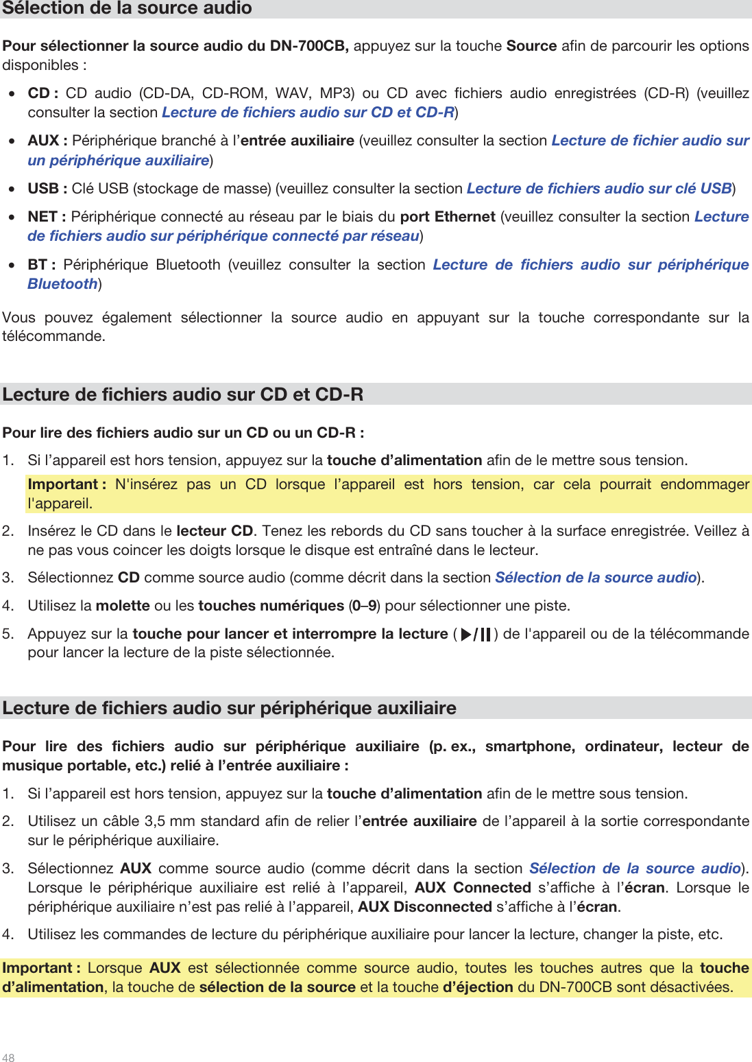  48   Sélection de la source audio  Pour sélectionner la source audio du DN-700CB, appuyez sur la touche Source afin de parcourir les options disponibles :  •CD : CD audio (CD-DA, CD-ROM, WAV, MP3) ou CD avec fichiers audio enregistrées (CD-R) (veuillez consulter la section Lecture de fichiers audio sur CD et CD-R) •AUX : Périphérique branché à l’entrée auxiliaire (veuillez consulter la section Lecture de fichier audio sur un périphérique auxiliaire) •USB : Clé USB (stockage de masse) (veuillez consulter la section Lecture de fichiers audio sur clé USB) •NET : Périphérique connecté au réseau par le biais du port Ethernet (veuillez consulter la section Lecture de fichiers audio sur périphérique connecté par réseau)  •BT :  Périphérique Bluetooth (veuillez consulter la section Lecture de fichiers audio sur périphérique Bluetooth)  Vous pouvez également sélectionner la source audio en appuyant sur la touche correspondante sur la télécommande.    Lecture de fichiers audio sur CD et CD-R  Pour lire des fichiers audio sur un CD ou un CD-R : 1.Si l’appareil est hors tension, appuyez sur la touche d’alimentation afin de le mettre sous tension. Important : N&apos;insérez pas un CD lorsque l’appareil est hors tension, car cela pourrait endommager l&apos;appareil. 2.Insérez le CD dans le lecteur CD. Tenez les rebords du CD sans toucher à la surface enregistrée. Veillez à ne pas vous coincer les doigts lorsque le disque est entraîné dans le lecteur. 3.Sélectionnez CD comme source audio (comme décrit dans la section Sélection de la source audio).  4.Utilisez la molette ou les touches numériques (0–9) pour sélectionner une piste.  5.Appuyez sur la touche pour lancer et interrompre la lecture (        ) de l&apos;appareil ou de la télécommande pour lancer la lecture de la piste sélectionnée.    Lecture de fichiers audio sur périphérique auxiliaire  Pour lire des fichiers audio sur périphérique auxiliaire (p. ex., smartphone, ordinateur, lecteur de musique portable, etc.) relié à l’entrée auxiliaire :   1.Si l’appareil est hors tension, appuyez sur la touche d’alimentation afin de le mettre sous tension. 2.Utilisez un câble 3,5 mm standard afin de relier l’entrée auxiliaire de l’appareil à la sortie correspondante sur le périphérique auxiliaire. 3.Sélectionnez  AUX comme source audio (comme décrit dans la section Sélection de la source audio). Lorsque le périphérique auxiliaire est relié à l’appareil, AUX Connected s’affiche à l’écran. Lorsque le périphérique auxiliaire n’est pas relié à l’appareil, AUX Disconnected s’affiche à l’écran. 4.Utilisez les commandes de lecture du périphérique auxiliaire pour lancer la lecture, changer la piste, etc.  Important : Lorsque AUX  est sélectionnée comme source audio, toutes les touches autres que la touche d’alimentation, la touche de sélection de la source et la touche d’éjection du DN-700CB sont désactivées.  