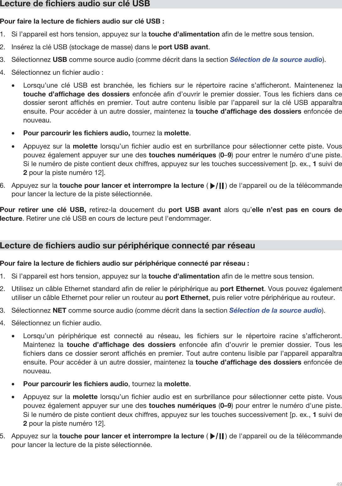  49   Lecture de fichiers audio sur clé USB  Pour faire la lecture de fichiers audio sur clé USB : 1.Si l’appareil est hors tension, appuyez sur la touche d’alimentation afin de le mettre sous tension. 2.Insérez la clé USB (stockage de masse) dans le port USB avant. 3.Sélectionnez USB comme source audio (comme décrit dans la section Sélection de la source audio). 4.Sélectionnez un fichier audio : •Lorsqu’une clé USB est branchée, les fichiers sur le répertoire racine s’afficheront. Maintenenez la touche d’affichage des dossiers enfoncée afin d’ouvrir le premier dossier. Tous les fichiers dans ce dossier seront affichés en premier. Tout autre contenu lisible par l’appareil sur la clé USB apparaîtra ensuite. Pour accéder à un autre dossier, maintenez la touche d’affichage des dossiers enfoncée de nouveau. •Pour parcourir les fichiers audio, tournez la molette.  •Appuyez sur la molette lorsqu’un fichier audio est en surbrillance pour sélectionner cette piste. Vous pouvez également appuyer sur une des touches numériques (0–9) pour entrer le numéro d&apos;une piste. Si le numéro de piste contient deux chiffres, appuyez sur les touches successivement [p. ex., 1 suivi de 2 pour la piste numéro 12].  6.Appuyez sur la touche pour lancer et interrompre la lecture (        ) de l&apos;appareil ou de la télécommande pour lancer la lecture de la piste sélectionnée.   Pour retirer une clé USB, retirez-la doucement du port USB avant alors qu’elle n’est pas en cours de lecture. Retirer une clé USB en cours de lecture peut l&apos;endommager.   Lecture de fichiers audio sur périphérique connecté par réseau  Pour faire la lecture de fichiers audio sur périphérique connecté par réseau : 1.Si l’appareil est hors tension, appuyez sur la touche d’alimentation afin de le mettre sous tension.  2.Utilisez un câble Ethernet standard afin de relier le périphérique au port Ethernet. Vous pouvez également utiliser un câble Ethernet pour relier un routeur au port Ethernet, puis relier votre périphérique au routeur.  3.Sélectionnez NET comme source audio (comme décrit dans la section Sélection de la source audio). 4.Sélectionnez un fichier audio.  •Lorsqu’un périphérique est connecté au réseau, les fichiers sur le répertoire racine s’afficheront. Maintenez la touche d’affichage des dossiers enfoncée afin d’ouvrir le premier dossier. Tous les fichiers dans ce dossier seront affichés en premier. Tout autre contenu lisible par l’appareil apparaîtra ensuite. Pour accéder à un autre dossier, maintenez la touche d’affichage des dossiers enfoncée de nouveau. •Pour parcourir les fichiers audio, tournez la molette.  •Appuyez sur la molette lorsqu’un fichier audio est en surbrillance pour sélectionner cette piste. Vous pouvez également appuyer sur une des touches numériques (0–9) pour entrer le numéro d&apos;une piste. Si le numéro de piste contient deux chiffres, appuyez sur les touches successivement [p. ex., 1 suivi de 2 pour la piste numéro 12].  5.Appuyez sur la touche pour lancer et interrompre la lecture (        ) de l&apos;appareil ou de la télécommande pour lancer la lecture de la piste sélectionnée.   