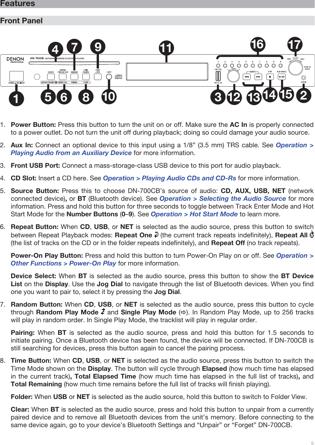  5   Features  Front Panel  1235681011 1612 13 14 1517479  1.Power Button: Press this button to turn the unit on or off. Make sure the AC In is properly connected to a power outlet. Do not turn the unit off during playback; doing so could damage your audio source.  2.Aux In: Connect an optional device to this input using a 1/8” (3.5 mm) TRS cable. See Operation &gt; Playing Audio from an Auxiliary Device for more information. 3.Front USB Port: Connect a mass-storage-class USB device to this port for audio playback.   4.CD Slot: Insert a CD here. See Operation &gt; Playing Audio CDs and CD-Rs for more information. 5.Source Button: Press this to choose DN-700CB’s source of audio: CD, AUX, USB, NET (network connected device), or BT (Bluetooth device). See Operation &gt; Selecting the Audio Source for more information. Press and hold this button for three seconds to toggle between Track Enter Mode and Hot Start Mode for the Number Buttons (0–9). See Operation &gt; Hot Start Mode to learn more.  6.Repeat Button: When CD, USB, or NET is selected as the audio source, press this button to switch between Repeat Playback modes: Repeat One   (the current track repeats indefinitely), Repeat All   (the list of tracks on the CD or in the folder repeats indefinitely), and Repeat Off (no track repeats).   Power-On Play Button: Press and hold this button to turn Power-On Play on or off. See Operation &gt; Other Functions &gt; Power-On Play for more information.  Device Select: When BT is selected as the audio source, press this button to show the BT Device List on the Display. Use the Jog Dial to navigate through the list of Bluetooth devices. When you find one you want to pair to, select it by pressing the Jog Dial. 7.Random Button: When CD, USB, or NET is selected as the audio source, press this button to cycle through Random Play Mode  and Single Play Mode (Ö). In Random Play Mode, up to 256 tracks  will play in random order. In Single Play Mode, the tracklist will play in regular order.   Pairing:  When  BT  is selected as the audio source, press and hold this button for 1.5 seconds to initiate pairing. Once a Bluetooth device has been found, the device will be connected. If DN-700CB is still searching for devices, press this button again to cancel the pairing process.  8.Time Button: When CD, USB, or NET is selected as the audio source, press this button to switch the Time Mode shown on the Display. The button will cycle through Elapsed (how much time has elapsed in the current track), Total Elapsed Time (how much time has elapsed in the full list of tracks), and Total Remaining (how much time remains before the full list of tracks will finish playing). Folder: When USB or NET is selected as the audio source, hold this button to switch to Folder View. Clear: When BT is selected as the audio source, press and hold this button to unpair from a currently paired device and to remove all Bluetooth devices from the unit’s memory. Before connecting to the same device again, go to your device’s Bluetooth Settings and “Unpair” or “Forget” DN-700CB. 