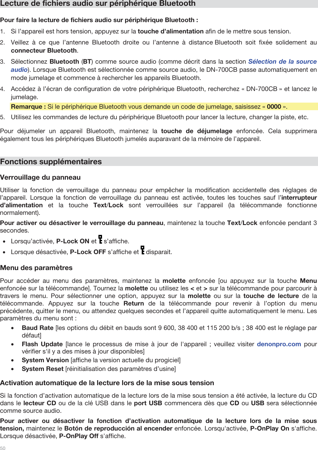  50   Lecture de fichiers audio sur périphérique Bluetooth  Pour faire la lecture de fichiers audio sur périphérique Bluetooth : 1.Si l’appareil est hors tension, appuyez sur la touche d’alimentation afin de le mettre sous tension. 2.Veillez à ce que l’antenne Bluetooth droite ou l’antenne à distance Bluetooth soit fixée solidement au connecteur Bluetooth. 3.Sélectionnez Bluetooth (BT) comme source audio (comme décrit dans la section Sélection de la source audio). Lorsque Bluetooth est sélectionnée comme source audio, le DN-700CB passe automatiquement en mode jumelage et commence à rechercher les appareils Bluetooth. 4.Accédez à l’écran de configuration de votre périphérique Bluetooth, recherchez « DN-700CB » et lancez le jumelage.   Remarque : Si le périphérique Bluetooth vous demande un code de jumelage, saisissez « 0000 ».  5.Utilisez les commandes de lecture du périphérique Bluetooth pour lancer la lecture, changer la piste, etc.   Pour déjumeler un appareil Bluetooth, maintenez la touche de déjumelage enfoncée. Cela supprimera également tous les périphériques Bluetooth jumelés auparavant de la mémoire de l’appareil.    Fonctions supplémentaires  Verrouillage du panneau  Utiliser la fonction de verrouillage du panneau pour empêcher la modification accidentelle des réglages de l’appareil. Lorsque la fonction de verrouillage du panneau est activée, toutes les touches sauf l’interrupteur d’alimentation et la touche Text/Lock sont verrouillées sur l’appareil (la télécommande fonctionne normalement).  Pour activer ou désactiver le verrouillage du panneau, maintenez la touche Text/Lock enfoncée pendant 3 secondes. •Lorsqu’activée, P-Lock ON et   s’affiche. •Lorsque désactivée, P-Lock OFF s’affiche et   disparait.  Menu des paramètres  Pour accéder au menu des paramètres, maintenez la molette enfoncée [ou appuyez sur la touche Menu enfoncée sur la télécommande]. Tournez la molette ou utilisez les &lt; et &gt; sur la télécommande pour parcourir à travers le menu. Pour sélectionner une option, appuyez sur la molette ou sur la touche de lecture de la télécommande. Appuyez sur la touche Return de la télécommande pour revenir à l’option du menu précédente, quitter le menu, ou attendez quelques secondes et l’appareil quitte automatiquement le menu. Les paramètres du menu sont : •Baud Rate [les options du débit en bauds sont 9 600, 38 400 et 115 200 b/s ; 38 400 est le réglage par défaut] •Flash Update [lance le processus de mise à jour de l&apos;appareil ; veuillez visiter denonpro.com pour vérifier s&apos;il y a des mises à jour disponibles] •System Version [affiche la version actuelle du progiciel] •System Reset [réinitialisation des paramètres d’usine]  Activation automatique de la lecture lors de la mise sous tension  Si la fonction d’activation automatique de la lecture lors de la mise sous tension a été activée, la lecture du CD dans le lecteur CD ou de la clé USB dans le port USB commencera dès que CD ou USB sera sélectionnée comme source audio.  Pour activer ou désactiver la fonction d’activation automatique de la lecture lors de la mise sous tension, maintenez le Botón de reproducción al encender enfoncée. Lorsqu&apos;activée, P-OnPlay On s&apos;affiche. Lorsque désactivée, P-OnPlay Off s&apos;affiche.  