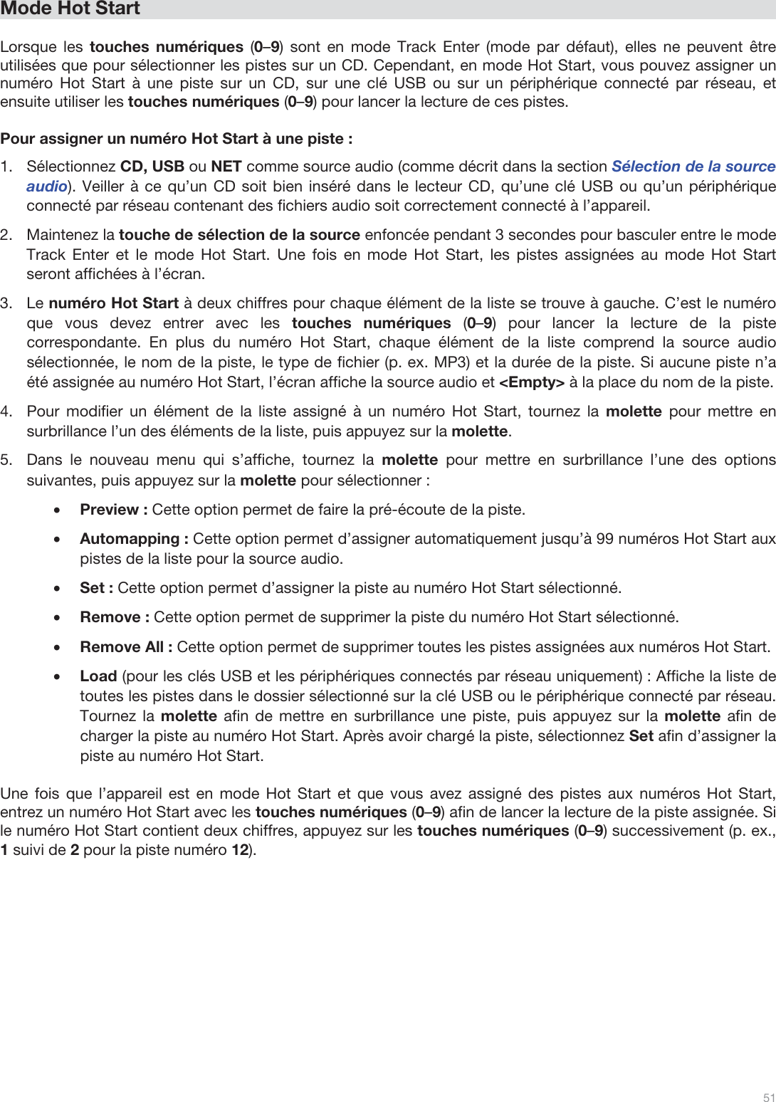  51   Mode Hot Start  Lorsque les touches numériques (0–9) sont en mode Track Enter (mode par défaut), elles ne peuvent être utilisées que pour sélectionner les pistes sur un CD. Cependant, en mode Hot Start, vous pouvez assigner un numéro Hot Start à une piste sur un CD, sur une clé USB ou sur un périphérique connecté par réseau, et ensuite utiliser les touches numériques (0–9) pour lancer la lecture de ces pistes.  Pour assigner un numéro Hot Start à une piste : 1.Sélectionnez CD, USB ou NET comme source audio (comme décrit dans la section Sélection de la source audio). Veiller à ce qu’un CD soit bien inséré dans le lecteur CD, qu’une clé USB ou qu’un périphérique connecté par réseau contenant des fichiers audio soit correctement connecté à l’appareil.  2.Maintenez la touche de sélection de la source enfoncée pendant 3 secondes pour basculer entre le mode Track Enter et le mode Hot Start. Une fois en mode Hot Start, les pistes assignées au mode Hot Start seront affichées à l’écran.  3.Le numéro Hot Start à deux chiffres pour chaque élément de la liste se trouve à gauche. C’est le numéro que vous devez entrer avec les touches numériques (0–9) pour lancer la lecture de la piste correspondante. En plus du numéro Hot Start, chaque élément de la liste comprend la source audio sélectionnée, le nom de la piste, le type de fichier (p. ex. MP3) et la durée de la piste. Si aucune piste n’a été assignée au numéro Hot Start, l’écran affiche la source audio et &lt;Empty&gt; à la place du nom de la piste. 4.Pour modifier un élément de la liste assigné à un numéro Hot Start, tournez la molette  pour mettre en surbrillance l’un des éléments de la liste, puis appuyez sur la molette.  5.Dans le nouveau menu qui s’affiche, tournez la molette pour mettre en surbrillance l’une des options suivantes, puis appuyez sur la molette pour sélectionner : •Preview : Cette option permet de faire la pré-écoute de la piste.  •Automapping : Cette option permet d’assigner automatiquement jusqu’à 99 numéros Hot Start aux pistes de la liste pour la source audio.  •Set : Cette option permet d’assigner la piste au numéro Hot Start sélectionné.  •Remove : Cette option permet de supprimer la piste du numéro Hot Start sélectionné.  •Remove All : Cette option permet de supprimer toutes les pistes assignées aux numéros Hot Start. •Load (pour les clés USB et les périphériques connectés par réseau uniquement) : Affiche la liste de toutes les pistes dans le dossier sélectionné sur la clé USB ou le périphérique connecté par réseau. Tournez la molette afin de mettre en surbrillance une piste, puis appuyez sur la molette afin de charger la piste au numéro Hot Start. Après avoir chargé la piste, sélectionnez Set afin d’assigner la piste au numéro Hot Start.   Une fois que l’appareil est en mode Hot Start et que vous avez assigné des pistes aux numéros Hot Start, entrez un numéro Hot Start avec les touches numériques (0–9) afin de lancer la lecture de la piste assignée. Si le numéro Hot Start contient deux chiffres, appuyez sur les touches numériques (0–9) successivement (p. ex., 1 suivi de 2 pour la piste numéro 12).              