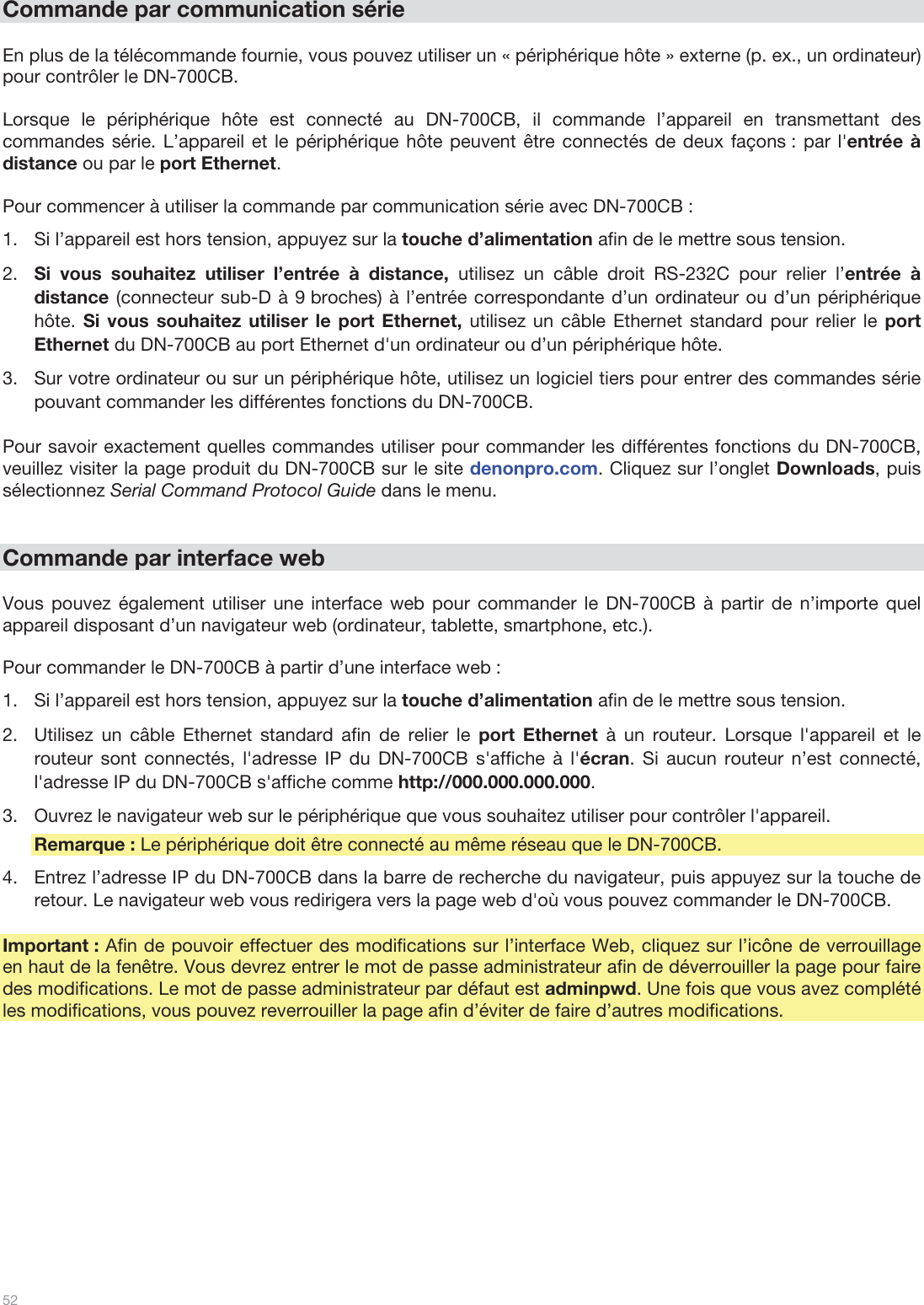  52   Commande par communication série  En plus de la télécommande fournie, vous pouvez utiliser un « périphérique hôte » externe (p. ex., un ordinateur) pour contrôler le DN-700CB.   Lorsque le périphérique hôte est connecté au DN-700CB, il commande l’appareil en transmettant des commandes série. L’appareil et le périphérique hôte peuvent être connectés de deux façons : par l&apos;entrée à distance ou par le port Ethernet.   Pour commencer à utiliser la commande par communication série avec DN-700CB :  1.Si l’appareil est hors tension, appuyez sur la touche d’alimentation afin de le mettre sous tension.  2.Si vous souhaitez utiliser l’entrée à distance, utilisez un câble droit RS-232C pour relier l’entrée à distance (connecteur sub-D à 9 broches) à l’entrée correspondante d’un ordinateur ou d’un périphérique hôte. Si vous souhaitez utiliser le port Ethernet, utilisez un câble Ethernet standard pour relier le port Ethernet du DN-700CB au port Ethernet d&apos;un ordinateur ou d’un périphérique hôte. 3.Sur votre ordinateur ou sur un périphérique hôte, utilisez un logiciel tiers pour entrer des commandes série pouvant commander les différentes fonctions du DN-700CB.  Pour savoir exactement quelles commandes utiliser pour commander les différentes fonctions du DN-700CB, veuillez visiter la page produit du DN-700CB sur le site denonpro.com. Cliquez sur l’onglet Downloads, puis sélectionnez Serial Command Protocol Guide dans le menu.    Commande par interface web  Vous pouvez également utiliser une interface web pour commander le DN-700CB à partir de n’importe quel appareil disposant d’un navigateur web (ordinateur, tablette, smartphone, etc.).   Pour commander le DN-700CB à partir d’une interface web : 1.Si l’appareil est hors tension, appuyez sur la touche d’alimentation afin de le mettre sous tension.  2.Utilisez un câble Ethernet standard afin de relier le port Ethernet à un routeur. Lorsque l&apos;appareil et le routeur sont connectés, l&apos;adresse IP du DN-700CB s&apos;affiche à l&apos;écran. Si aucun routeur n’est connecté, l&apos;adresse IP du DN-700CB s&apos;affiche comme http://000.000.000.000.  3.Ouvrez le navigateur web sur le périphérique que vous souhaitez utiliser pour contrôler l&apos;appareil. Remarque : Le périphérique doit être connecté au même réseau que le DN-700CB. 4.Entrez l’adresse IP du DN-700CB dans la barre de recherche du navigateur, puis appuyez sur la touche de retour. Le navigateur web vous redirigera vers la page web d&apos;où vous pouvez commander le DN-700CB.   Important : Afin de pouvoir effectuer des modifications sur l’interface Web, cliquez sur l’icône de verrouillage en haut de la fenêtre. Vous devrez entrer le mot de passe administrateur afin de déverrouiller la page pour faire des modifications. Le mot de passe administrateur par défaut est adminpwd. Une fois que vous avez complété les modifications, vous pouvez reverrouiller la page afin d’éviter de faire d’autres modifications.            