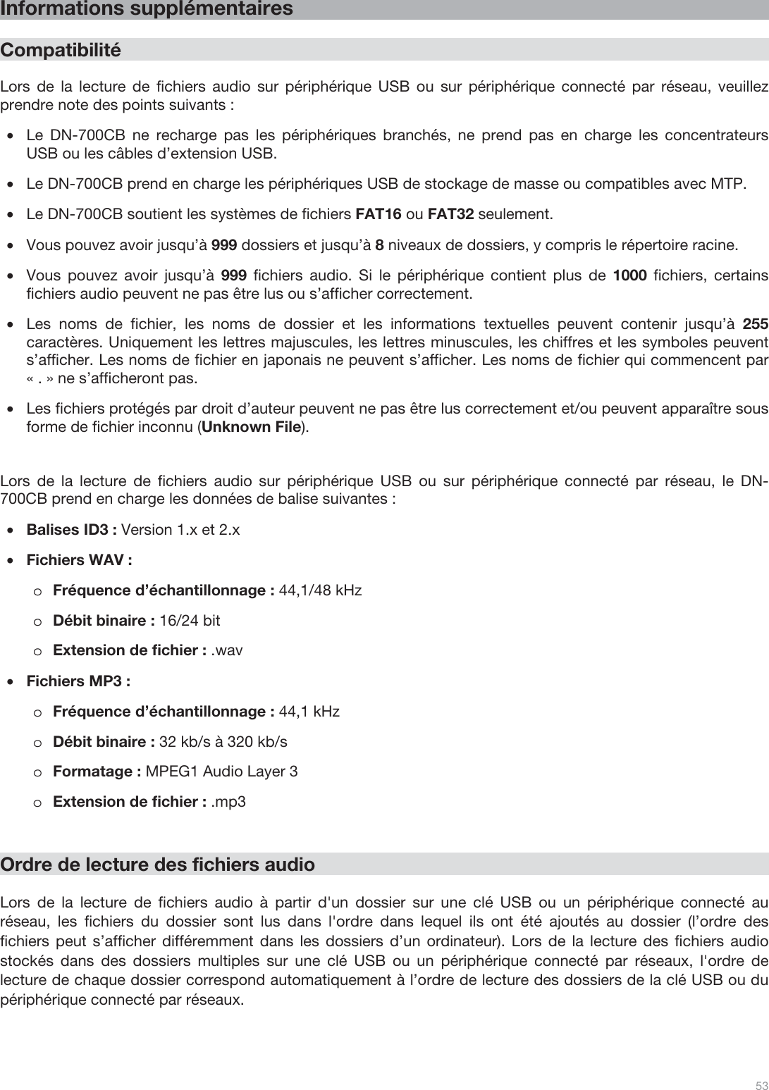  53   Informations supplémentaires  Compatibilité  Lors de la lecture de fichiers audio sur périphérique USB ou sur périphérique connecté par réseau, veuillez prendre note des points suivants : •Le DN-700CB ne recharge pas les périphériques branchés, ne prend pas en charge les concentrateurs USB ou les câbles d’extension USB. •Le DN-700CB prend en charge les périphériques USB de stockage de masse ou compatibles avec MTP. •Le DN-700CB soutient les systèmes de fichiers FAT16 ou FAT32 seulement. •Vous pouvez avoir jusqu’à 999 dossiers et jusqu’à 8 niveaux de dossiers, y compris le répertoire racine. •Vous pouvez avoir jusqu’à 999 fichiers audio. Si le périphérique contient plus de 1000 fichiers, certains fichiers audio peuvent ne pas être lus ou s’afficher correctement. •Les noms de fichier, les noms de dossier et les informations textuelles peuvent contenir jusqu’à 255 caractères. Uniquement les lettres majuscules, les lettres minuscules, les chiffres et les symboles peuvent s’afficher. Les noms de fichier en japonais ne peuvent s’afficher. Les noms de fichier qui commencent par « . » ne s’afficheront pas.   •Les fichiers protégés par droit d’auteur peuvent ne pas être lus correctement et/ou peuvent apparaître sous forme de fichier inconnu (Unknown File).    Lors de la lecture de fichiers audio sur périphérique USB ou sur périphérique connecté par réseau, le DN-700CB prend en charge les données de balise suivantes : •Balises ID3 : Version 1.x et 2.x •Fichiers WAV : oFréquence d’échantillonnage : 44,1/48 kHz oDébit binaire : 16/24 bit  oExtension de fichier : .wav  •Fichiers MP3 :  oFréquence d’échantillonnage : 44,1 kHz oDébit binaire : 32 kb/s à 320 kb/s oFormatage : MPEG1 Audio Layer 3 oExtension de fichier : .mp3       Ordre de lecture des fichiers audio   Lors de la lecture de fichiers audio à partir d&apos;un dossier sur une clé USB ou un périphérique connecté au réseau, les fichiers du dossier sont lus dans l&apos;ordre dans lequel ils ont été ajoutés au dossier (l’ordre des fichiers peut s’afficher différemment dans les dossiers d’un ordinateur). Lors de la lecture des fichiers audio stockés dans des dossiers multiples sur une clé USB ou un périphérique connecté par réseaux, l&apos;ordre de lecture de chaque dossier correspond automatiquement à l’ordre de lecture des dossiers de la clé USB ou du périphérique connecté par réseaux.    