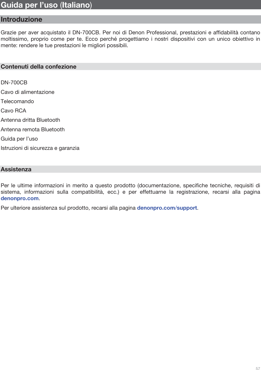  57   Guida per l’uso (Italiano)  Introduzione  Grazie per aver acquistato il DN-700CB. Per noi di Denon Professional, prestazioni e affidabilità contano moltissimo, proprio come per te. Ecco perché progettiamo i nostri dispositivi con un unico obiettivo in mente: rendere le tue prestazioni le migliori possibili.   Contenuti della confezione  DN-700CB Cavo di alimentazione Telecomando Cavo RCA Antenna dritta Bluetooth Antenna remota Bluetooth Guida per l’uso Istruzioni di sicurezza e garanzia   Assistenza  Per le ultime informazioni in merito a questo prodotto (documentazione, specifiche tecniche, requisiti di sistema, informazioni sulla compatibilità, ecc.) e per effettuarne la registrazione, recarsi alla pagina denonpro.com. Per ulteriore assistenza sul prodotto, recarsi alla pagina denonpro.com/support.                          