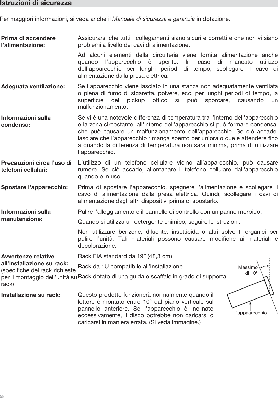  58   Istruzioni di sicurezza  Per maggiori informazioni, si veda anche il Manuale di sicurezza e garanzia in dotazione.  Prima di accendere l’alimentazione: Assicurarsi che tutti i collegamenti siano sicuri e corretti e che non vi siano problemi a livello dei cavi di alimentazione. Ad alcuni elementi della circuiteria viene fornita alimentazione anche quando l’apparecchio è spento. In caso di mancato utilizzo dell’apparecchio per lunghi periodi di tempo, scollegare il cavo di alimentazione dalla presa elettrica. Adeguata ventilazione:  Se l’apparecchio viene lasciato in una stanza non adeguatamente ventilata o piena di fumo di sigaretta, polvere, ecc. per lunghi periodi di tempo, la superficie del pickup ottico si può sporcare, causando un malfunzionamento. Informazioni sulla condensa: Se vi è una notevole differenza di temperatura tra l’interno dell’apparecchio e la zona circostante, all’interno dell’apparecchio si può formare condensa, che può causare un malfunzionamento dell’apparecchio. Se ciò accade, lasciare che l’apparecchio rimanga spento per un’ora o due e attendere fino a quando la differenza di temperatura non sarà minima, prima di utilizzare l’apparecchio. Precauzioni circa l’uso di telefoni cellulari: L’utilizzo di un telefono cellulare vicino all’apparecchio, può causare rumore. Se ciò accade, allontanare il telefono cellulare dall’apparecchio quando è in uso. Spostare l’apparecchio: Prima di spostare l’apparecchio, spegnere l’alimentazione e scollegare il cavo di alimentazione dalla presa elettrica. Quindi, scollegare i cavi di alimentazione dagli altri dispositivi prima di spostarlo. Informazioni sulla manutenzione: Pulire l’alloggiamento e il pannello di controllo con un panno morbido. Quando si utilizza un detergente chimico, seguire le istruzioni. Non utilizzare benzene, diluente, insetticida o altri solventi organici per pulire l’unità. Tali materiali possono causare modifiche ai materiali e decolorazione. Avvertenze relative all’installazione su rack: (specifiche del rack richieste per il montaggio dell’unità su rack) Rack EIA standard da 19” (48,3 cm) Rack da 1U compatibile all’installazione. Rack dotato di una guida o scaffale in grado di supportare il dispositivo. Installazione su rack: Questo prodotto funzionerà normalmente quando il lettore è montato entro 10° dal piano verticale sul pannello anteriore. Se l’apparecchio è inclinato eccessivamente, il disco potrebbe non caricarsi o caricarsi in maniera errata. (Si veda immagine.)   L’appaarecchio Massimo di 10° 