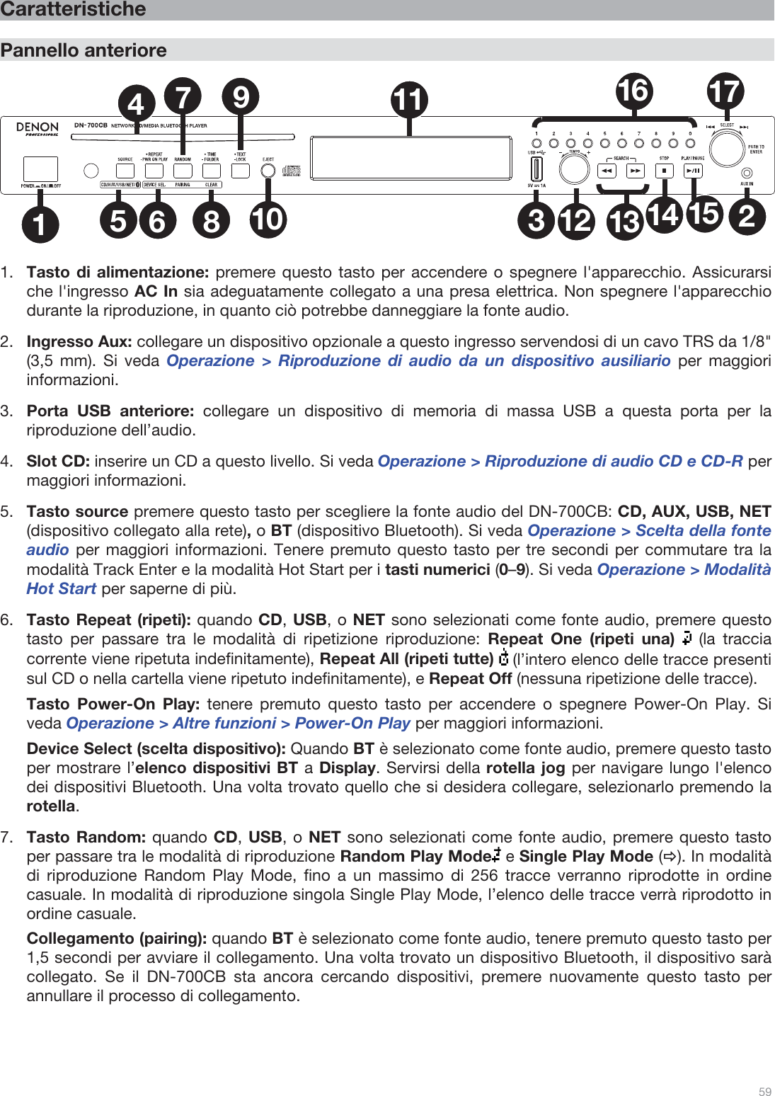  59   Caratteristiche  Pannello anteriore  1235681011 1612 13 14 1517479  1.Tasto di alimentazione: premere questo tasto per accendere o spegnere l&apos;apparecchio. Assicurarsi che l&apos;ingresso AC In sia adeguatamente collegato a una presa elettrica. Non spegnere l&apos;apparecchio durante la riproduzione, in quanto ciò potrebbe danneggiare la fonte audio.  2.Ingresso Aux: collegare un dispositivo opzionale a questo ingresso servendosi di un cavo TRS da 1/8&quot; (3,5 mm). Si veda Operazione &gt; Riproduzione di audio da un dispositivo ausiliario per maggiori informazioni. 3.Porta USB anteriore: collegare un dispositivo di memoria di massa USB a questa porta per la riproduzione dell’audio.   4.Slot CD: inserire un CD a questo livello. Si veda Operazione &gt; Riproduzione di audio CD e CD-R per maggiori informazioni. 5.Tasto source premere questo tasto per scegliere la fonte audio del DN-700CB: CD, AUX, USB, NET (dispositivo collegato alla rete), o BT (dispositivo Bluetooth). Si veda Operazione &gt; Scelta della fonte audio per maggiori informazioni. Tenere premuto questo tasto per tre secondi per commutare tra la modalità Track Enter e la modalità Hot Start per i tasti numerici (0–9). Si veda Operazione &gt; Modalità Hot Start per saperne di più.  6.Tasto Repeat (ripeti): quando CD, USB, o NET sono selezionati come fonte audio, premere questo tasto per passare tra le modalità di ripetizione riproduzione: Repeat One (ripeti una)   (la traccia corrente viene ripetuta indefinitamente), Repeat All (ripeti tutte)   (l’intero elenco delle tracce presenti sul CD o nella cartella viene ripetuto indefinitamente), e Repeat Off (nessuna ripetizione delle tracce).   Tasto Power-On Play: tenere premuto questo tasto per accendere o spegnere Power-On Play. Si veda Operazione &gt; Altre funzioni &gt; Power-On Play per maggiori informazioni.  Device Select (scelta dispositivo): Quando BT è selezionato come fonte audio, premere questo tasto per mostrare l’elenco dispositivi BT a Display. Servirsi della rotella jog per navigare lungo l&apos;elenco dei dispositivi Bluetooth. Una volta trovato quello che si desidera collegare, selezionarlo premendo la rotella. 7.Tasto Random: quando CD, USB, o NET sono selezionati come fonte audio, premere questo tasto per passare tra le modalità di riproduzione Random Play Mode  e Single Play Mode (Ö). In modalità di riproduzione Random Play Mode, fino a un massimo di 256 tracce verranno riprodotte in ordine casuale. In modalità di riproduzione singola Single Play Mode, l’elenco delle tracce verrà riprodotto in ordine casuale.   Collegamento (pairing): quando BT è selezionato come fonte audio, tenere premuto questo tasto per 1,5 secondi per avviare il collegamento. Una volta trovato un dispositivo Bluetooth, il dispositivo sarà collegato. Se il DN-700CB sta ancora cercando dispositivi, premere nuovamente questo tasto per annullare il processo di collegamento.    