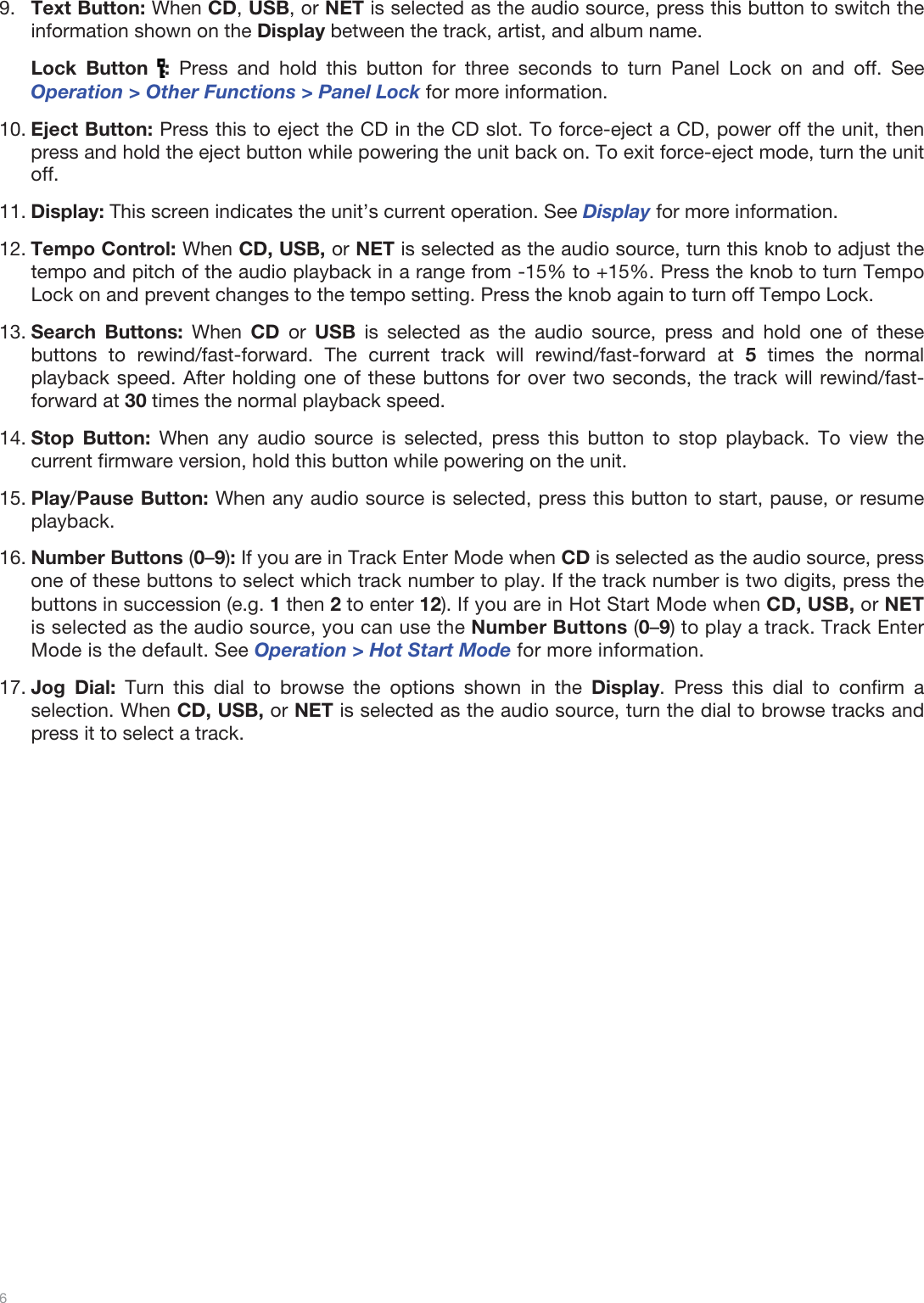  6   9.Text Button: When CD, USB, or NET is selected as the audio source, press this button to switch the information shown on the Display between the track, artist, and album name.  Lock Button  : Press and hold this button for three seconds to turn Panel Lock on and off. See Operation &gt; Other Functions &gt; Panel Lock for more information.  10.Eject Button: Press this to eject the CD in the CD slot. To force-eject a CD, power off the unit, then press and hold the eject button while powering the unit back on. To exit force-eject mode, turn the unit off. 11.Display: This screen indicates the unit’s current operation. See Display for more information.  12.Tempo Control: When CD, USB, or NET is selected as the audio source, turn this knob to adjust the tempo and pitch of the audio playback in a range from -15% to +15%. Press the knob to turn Tempo Lock on and prevent changes to the tempo setting. Press the knob again to turn off Tempo Lock.  13.Search Buttons: When CD  or  USB is selected as the audio source, press and hold one of these buttons to rewind/fast-forward. The current track will rewind/fast-forward at 5 times the normal playback speed. After holding one of these buttons for over two seconds, the track will rewind/fast-forward at 30 times the normal playback speed.   14.Stop Button: When any audio source is selected, press this button to stop playback. To view the current firmware version, hold this button while powering on the unit. 15.Play/Pause Button: When any audio source is selected, press this button to start, pause, or resume playback.  16.Number Buttons (0–9): If you are in Track Enter Mode when CD is selected as the audio source, press one of these buttons to select which track number to play. If the track number is two digits, press the buttons in succession (e.g. 1 then 2 to enter 12). If you are in Hot Start Mode when CD, USB, or NET is selected as the audio source, you can use the Number Buttons (0–9) to play a track. Track Enter Mode is the default. See Operation &gt; Hot Start Mode for more information.  17.Jog Dial: Turn this dial to browse the options shown in the Display. Press this dial to confirm a selection. When CD, USB, or NET is selected as the audio source, turn the dial to browse tracks and press it to select a track.                           