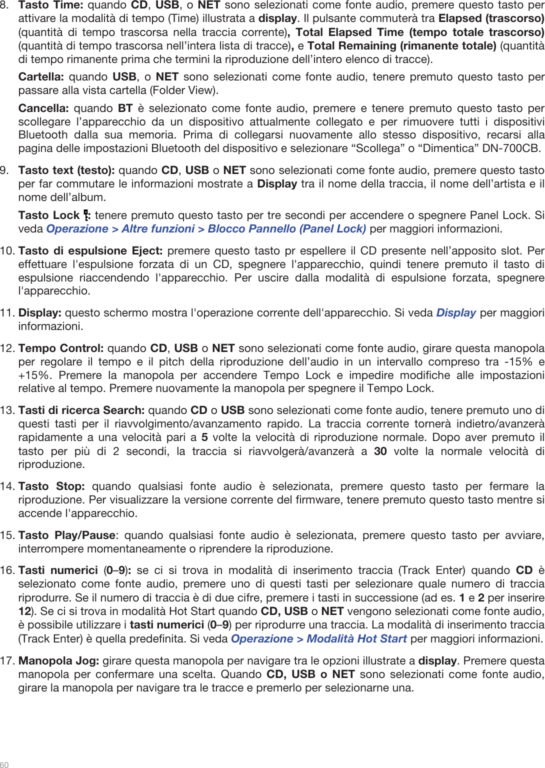  60   8.Tasto Time: quando CD, USB, o NET sono selezionati come fonte audio, premere questo tasto per attivare la modalità di tempo (Time) illustrata a display. Il pulsante commuterà tra Elapsed (trascorso) (quantità di tempo trascorsa nella traccia corrente), Total Elapsed Time (tempo totale trascorso) (quantità di tempo trascorsa nell’intera lista di tracce), e Total Remaining (rimanente totale) (quantità di tempo rimanente prima che termini la riproduzione dell’intero elenco di tracce). Cartella: quando USB, o NET sono selezionati come fonte audio, tenere premuto questo tasto per passare alla vista cartella (Folder View). Cancella:  quando BT è selezionato come fonte audio, premere e tenere premuto questo tasto per scollegare l’apparecchio da un dispositivo attualmente collegato e per rimuovere tutti i dispositivi Bluetooth dalla sua memoria. Prima di collegarsi nuovamente allo stesso dispositivo, recarsi alla pagina delle impostazioni Bluetooth del dispositivo e selezionare “Scollega” o “Dimentica” DN-700CB. 9.Tasto text (testo): quando CD, USB o NET sono selezionati come fonte audio, premere questo tasto per far commutare le informazioni mostrate a Display tra il nome della traccia, il nome dell’artista e il nome dell’album.  Tasto Lock  : tenere premuto questo tasto per tre secondi per accendere o spegnere Panel Lock. Si veda Operazione &gt; Altre funzioni &gt; Blocco Pannello (Panel Lock) per maggiori informazioni.  10.Tasto di espulsione Eject: premere questo tasto pr espellere il CD presente nell’apposito slot. Per effettuare l&apos;espulsione forzata di un CD, spegnere l&apos;apparecchio, quindi tenere premuto il tasto di espulsione riaccendendo l&apos;apparecchio. Per uscire dalla modalità di espulsione forzata, spegnere l&apos;apparecchio. 11.Display: questo schermo mostra l&apos;operazione corrente dell&apos;apparecchio. Si veda Display per maggiori informazioni.  12.Tempo Control: quando CD, USB o NET sono selezionati come fonte audio, girare questa manopola per regolare il tempo e il pitch della riproduzione dell’audio in un intervallo compreso tra -15% e +15%. Premere la manopola per accendere Tempo Lock e impedire modifiche alle impostazioni relative al tempo. Premere nuovamente la manopola per spegnere il Tempo Lock.  13.Tasti di ricerca Search: quando CD o USB sono selezionati come fonte audio, tenere premuto uno di questi tasti per il riavvolgimento/avanzamento rapido. La traccia corrente tornerà indietro/avanzerà rapidamente a una velocità pari a 5 volte la velocità di riproduzione normale. Dopo aver premuto il tasto per più di 2 secondi, la traccia si riavvolgerà/avanzerà a 30 volte la normale velocità di riproduzione.   14.Tasto Stop: quando qualsiasi fonte audio è selezionata, premere questo tasto per fermare la riproduzione. Per visualizzare la versione corrente del firmware, tenere premuto questo tasto mentre si accende l&apos;apparecchio. 15.Tasto Play/Pause: quando qualsiasi fonte audio è selezionata, premere questo tasto per avviare, interrompere momentaneamente o riprendere la riproduzione.  16.Tasti numerici (0–9): se ci si trova in modalità di inserimento traccia (Track Enter) quando CD  è selezionato come fonte audio, premere uno di questi tasti per selezionare quale numero di traccia riprodurre. Se il numero di traccia è di due cifre, premere i tasti in successione (ad es. 1 e 2 per inserire 12). Se ci si trova in modalità Hot Start quando CD, USB o NET vengono selezionati come fonte audio, è possibile utilizzare i tasti numerici (0–9) per riprodurre una traccia. La modalità di inserimento traccia (Track Enter) è quella predefinita. Si veda Operazione &gt; Modalità Hot Start per maggiori informazioni.  17.Manopola Jog: girare questa manopola per navigare tra le opzioni illustrate a display. Premere questa manopola per confermare una scelta. Quando CD, USB o NET sono selezionati come fonte audio, girare la manopola per navigare tra le tracce e premerlo per selezionarne una.     