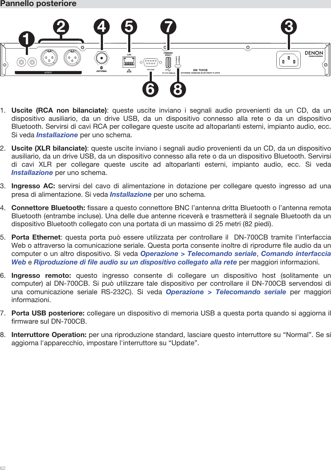  62   Pannello posteriore    1234 5678  1.Uscite (RCA non bilanciate): queste uscite inviano i segnali audio provenienti da un CD, da un dispositivo ausiliario, da un drive USB, da un dispositivo connesso alla rete o da un dispositivo Bluetooth. Servirsi di cavi RCA per collegare queste uscite ad altoparlanti esterni, impianto audio, ecc. Si veda Installazione per uno schema. 2.Uscite (XLR bilanciate): queste uscite inviano i segnali audio provenienti da un CD, da un dispositivo ausiliario, da un drive USB, da un dispositivo connesso alla rete o da un dispositivo Bluetooth. Servirsi di cavi XLR per collegare queste uscite ad altoparlanti esterni, impianto audio, ecc. Si veda Installazione per uno schema. 3.Ingresso AC: servirsi del cavo di alimentazione in dotazione per collegare questo ingresso ad una presa di alimentazione. Si veda Installazione per uno schema. 4.Connettore Bluetooth: fissare a questo connettore BNC l’antenna dritta Bluetooth o l’antenna remota Bluetooth (entrambe incluse). Una delle due antenne riceverà e trasmetterà il segnale Bluetooth da un dispositivo Bluetooth collegato con una portata di un massimo di 25 metri (82 piedi).  5.Porta Ethernet: questa porta può essere utilizzata per controllare il  DN-700CB tramite l’interfaccia Web o attraverso la comunicazione seriale. Questa porta consente inoltre di riprodurre file audio da un computer o un altro dispositivo. Si veda Operazione &gt; Telecomando seriale, Comando interfaccia Web e Riproduzione di file audio su un dispositivo collegato alla rete per maggiori informazioni.  6.Ingresso remoto: questo ingresso consente di collegare un dispositivo host (solitamente un computer) al DN-700CB. Si può utilizzare tale dispositivo per controllare il DN-700CB servendosi di una comunicazione seriale RS-232C). Si veda Operazione &gt; Telecomando seriale per maggiori informazioni. 7.Porta USB posteriore: collegare un dispositivo di memoria USB a questa porta quando si aggiorna il firmware sul DN-700CB.  8.Interruttore Operation: per una riproduzione standard, lasciare questo interruttore su “Normal”. Se si aggiorna l&apos;apparecchio, impostare l&apos;interruttore su “Update”.                 