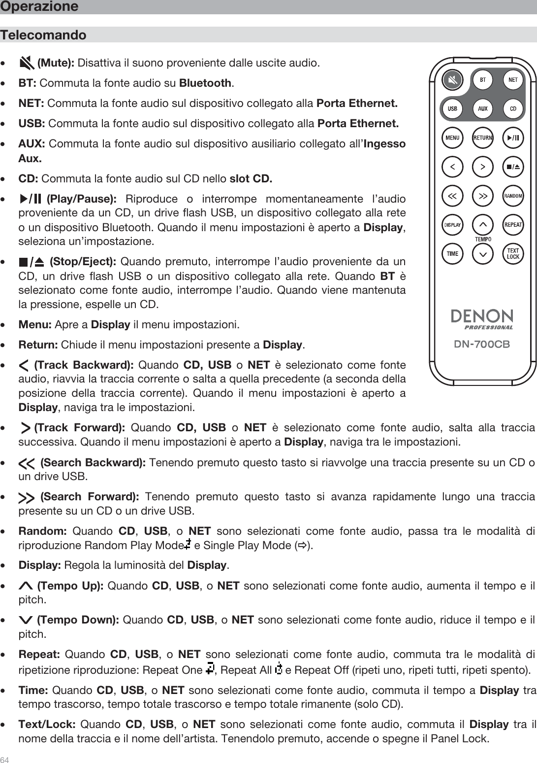  64   Operazione  Telecomando  •      (Mute): Disattiva il suono proveniente dalle uscite audio. •BT: Commuta la fonte audio su Bluetooth. •NET: Commuta la fonte audio sul dispositivo collegato alla Porta Ethernet. •USB: Commuta la fonte audio sul dispositivo collegato alla Porta Ethernet. •AUX: Commuta la fonte audio sul dispositivo ausiliario collegato all’Ingesso Aux. •CD: Commuta la fonte audio sul CD nello slot CD. •         (Play/Pause):  Riproduce o interrompe momentaneamente l’audio proveniente da un CD, un drive flash USB, un dispositivo collegato alla rete o un dispositivo Bluetooth. Quando il menu impostazioni è aperto a Display, seleziona un’impostazione. •          (Stop/Eject): Quando premuto, interrompe l’audio proveniente da un CD, un drive flash USB o un dispositivo collegato alla rete. Quando BT è selezionato come fonte audio, interrompe l’audio. Quando viene mantenuta la pressione, espelle un CD. •Menu: Apre a Display il menu impostazioni.  •Return: Chiude il menu impostazioni presente a Display. •     (Track Backward):  Quando  CD, USB o  NET è selezionato come fonte audio, riavvia la traccia corrente o salta a quella precedente (a seconda della posizione della traccia corrente). Quando il menu impostazioni è aperto a Display, naviga tra le impostazioni.  •     (Track  Forward):  Quando  CD, USB o  NET è selezionato come fonte audio, salta alla traccia successiva. Quando il menu impostazioni è aperto a Display, naviga tra le impostazioni.  •       (Search Backward): Tenendo premuto questo tasto si riavvolge una traccia presente su un CD o un drive USB.  •       (Search  Forward): Tenendo premuto questo tasto si avanza rapidamente lungo una traccia presente su un CD o un drive USB. •Random:  Quando  CD,  USB, o NET sono selezionati come fonte audio, passa tra le modalità di riproduzione Random Play Mode  e Single Play Mode (Ö). •Display: Regola la luminosità del Display. • (Tempo Up): Quando CD, USB, o NET sono selezionati come fonte audio, aumenta il tempo e il pitch. • (Tempo Down): Quando CD, USB, o NET sono selezionati come fonte audio, riduce il tempo e il pitch. •Repeat:  Quando  CD,  USB, o NET sono selezionati come fonte audio, commuta tra le modalità di ripetizione riproduzione: Repeat One  , Repeat All   e Repeat Off (ripeti uno, ripeti tutti, ripeti spento). •Time: Quando CD, USB, o NET sono selezionati come fonte audio, commuta il tempo a Display tra tempo trascorso, tempo totale trascorso e tempo totale rimanente (solo CD). •Text/Lock:  Quando  CD,  USB, o NET sono selezionati come fonte audio, commuta il Display tra il nome della traccia e il nome dell’artista. Tenendolo premuto, accende o spegne il Panel Lock.  