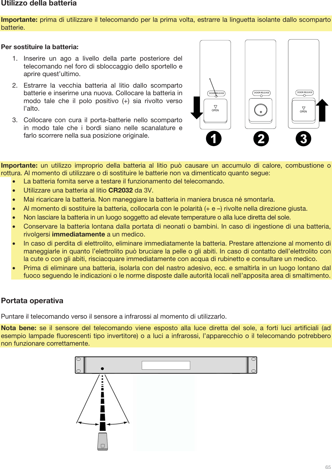  65   Utilizzo della batteria  Importante: prima di utilizzare il telecomando per la prima volta, estrarre la linguetta isolante dallo scomparto batterie.  Per sostituire la batteria: 1.Inserire un ago a livello della parte posteriore del telecomando nel foro di sbloccaggio dello sportello e aprire quest’ultimo. 2.Estrarre la vecchia batteria al litio dallo scomparto batterie e inserirne una nuova. Collocare la batteria in modo tale che il polo positivo (+) sia rivolto verso l’alto. 3.Collocare con cura il porta-batterie nello scomparto in modo tale che i bordi siano nelle scanalature e farlo scorrere nella sua posizione originale.   Importante:  un utilizzo improprio della batteria al litio può causare un accumulo di calore, combustione o rottura. Al momento di utilizzare o di sostituire le batterie non va dimenticato quanto segue: •La batteria fornita serve a testare il funzionamento del telecomando. •Utilizzare una batteria al litio CR2032 da 3V. •Mai ricaricare la batteria. Non maneggiare la batteria in maniera brusca né smontarla. •Al momento di sostituire la batteria, collocarla con le polarità (+ e –) rivolte nella direzione giusta. •Non lasciare la batteria in un luogo soggetto ad elevate temperature o alla luce diretta del sole. •Conservare la batteria lontana dalla portata di neonati o bambini. In caso di ingestione di una batteria, rivolgersi immediatamente a un medico. •In caso di perdita di elettrolito, eliminare immediatamente la batteria. Prestare attenzione al momento di maneggiarle in quanto l’elettrolito può bruciare la pelle o gli abiti. In caso di contatto dell’elettrolito con la cute o con gli abiti, risciacquare immediatamente con acqua di rubinetto e consultare un medico. •Prima di eliminare una batteria, isolarla con del nastro adesivo, ecc. e smaltirla in un luogo lontano dal fuoco seguendo le indicazioni o le norme disposte dalle autorità locali nell’apposita area di smaltimento.   Portata operativa  Puntare il telecomando verso il sensore a infrarossi al momento di utilizzarlo. Nota bene: se il sensore del telecomando viene esposto alla luce diretta del sole, a forti luci artificiali (ad esempio lampade fluorescenti tipo invertitore) o a luci a infrarossi, l’apparecchio o il telecomando potrebbero non funzionare correttamente.             DOOR RELEASEOPENDOOR RELEASEOPEN+DOOR RELEASE12 3