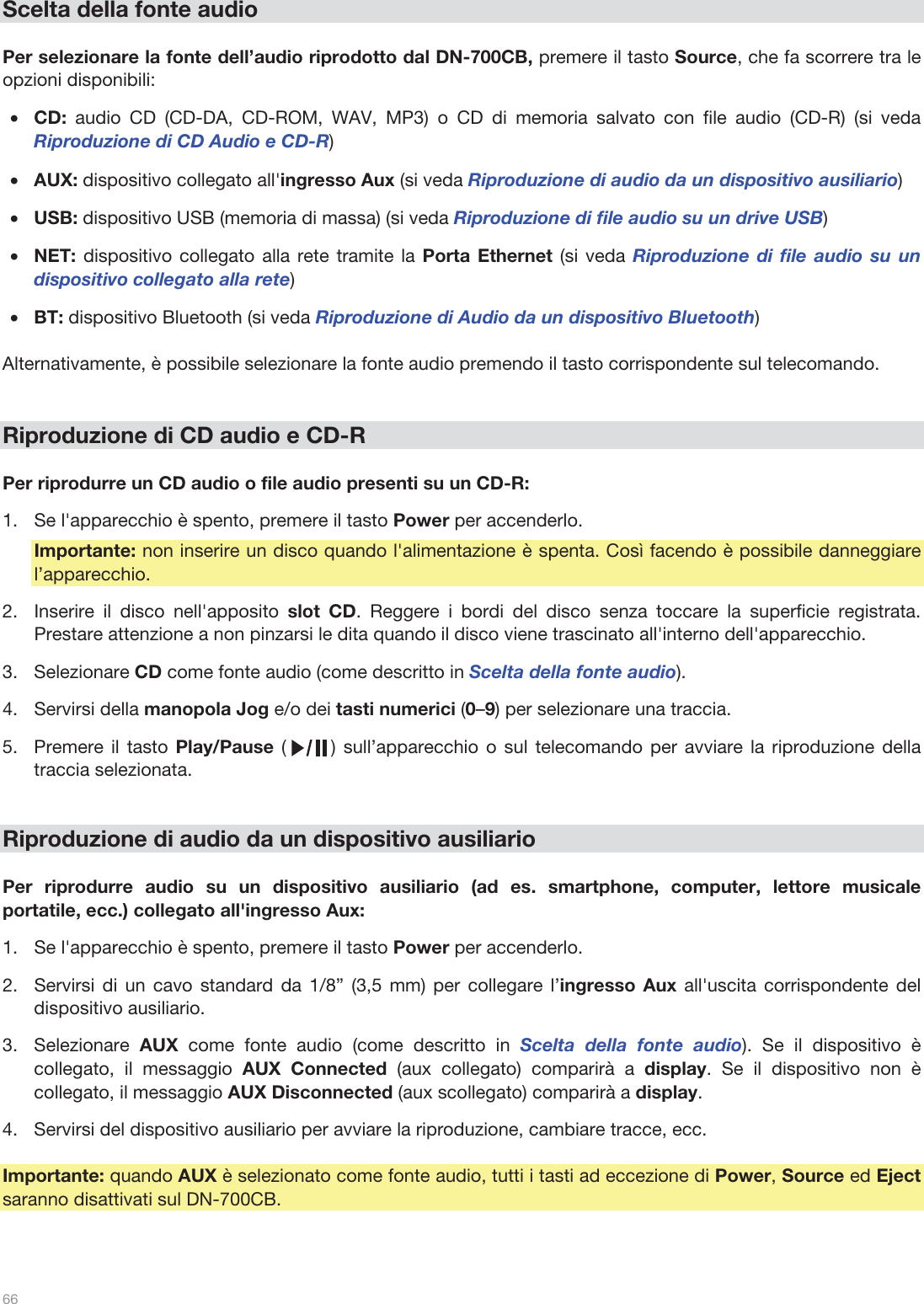  66   Scelta della fonte audio  Per selezionare la fonte dell’audio riprodotto dal DN-700CB, premere il tasto Source, che fa scorrere tra le opzioni disponibili:  •CD: audio CD (CD-DA, CD-ROM, WAV, MP3) o CD di memoria salvato con file audio (CD-R) (si veda Riproduzione di CD Audio e CD-R) •AUX: dispositivo collegato all&apos;ingresso Aux (si veda Riproduzione di audio da un dispositivo ausiliario) •USB: dispositivo USB (memoria di massa) (si veda Riproduzione di file audio su un drive USB) •NET: dispositivo collegato alla rete tramite la Porta Ethernet (si veda Riproduzione di file audio su un dispositivo collegato alla rete) •BT: dispositivo Bluetooth (si veda Riproduzione di Audio da un dispositivo Bluetooth)  Alternativamente, è possibile selezionare la fonte audio premendo il tasto corrispondente sul telecomando.    Riproduzione di CD audio e CD-R  Per riprodurre un CD audio o file audio presenti su un CD-R: 1.Se l&apos;apparecchio è spento, premere il tasto Power per accenderlo. Importante: non inserire un disco quando l&apos;alimentazione è spenta. Così facendo è possibile danneggiare l’apparecchio. 2.Inserire il disco nell&apos;apposito slot CD. Reggere i bordi del disco senza toccare la superficie registrata. Prestare attenzione a non pinzarsi le dita quando il disco viene trascinato all&apos;interno dell&apos;apparecchio. 3.Selezionare CD come fonte audio (come descritto in Scelta della fonte audio).  4.Servirsi della manopola Jog e/o dei tasti numerici (0–9) per selezionare una traccia.  5.Premere il tasto Play/Pause (      ) sull’apparecchio o sul telecomando per avviare la riproduzione della traccia selezionata.    Riproduzione di audio da un dispositivo ausiliario  Per riprodurre audio su un dispositivo ausiliario (ad es. smartphone, computer, lettore musicale portatile, ecc.) collegato all&apos;ingresso Aux:   1.Se l&apos;apparecchio è spento, premere il tasto Power per accenderlo. 2.Servirsi di un cavo standard da 1/8” (3,5 mm) per collegare l’ingresso Aux all&apos;uscita corrispondente del dispositivo ausiliario. 3.Selezionare  AUX  come fonte audio (come descritto in Scelta della fonte audio). Se il dispositivo è collegato, il messaggio AUX Connected (aux collegato) comparirà a display. Se il dispositivo non è collegato, il messaggio AUX Disconnected (aux scollegato) comparirà a display. 4.Servirsi del dispositivo ausiliario per avviare la riproduzione, cambiare tracce, ecc.  Importante: quando AUX è selezionato come fonte audio, tutti i tasti ad eccezione di Power, Source ed Eject saranno disattivati sul DN-700CB.   