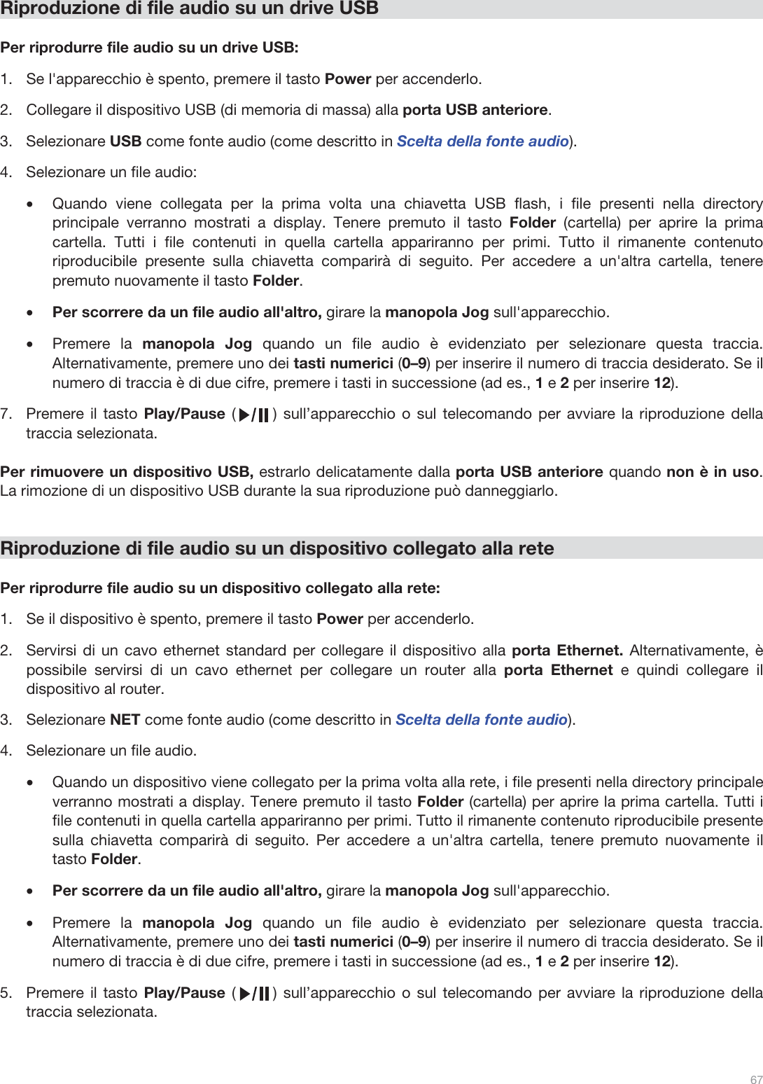  67   Riproduzione di file audio su un drive USB  Per riprodurre file audio su un drive USB: 1.Se l&apos;apparecchio è spento, premere il tasto Power per accenderlo. 2.Collegare il dispositivo USB (di memoria di massa) alla porta USB anteriore. 3.Selezionare USB come fonte audio (come descritto in Scelta della fonte audio). 4.Selezionare un file audio: •Quando viene collegata per la prima volta una chiavetta USB flash, i file presenti nella directory principale verranno mostrati a display. Tenere premuto il tasto Folder (cartella) per aprire la prima cartella. Tutti i file contenuti in quella cartella appariranno per primi. Tutto il rimanente contenuto riproducibile presente sulla chiavetta comparirà di seguito. Per accedere a un&apos;altra cartella, tenere premuto nuovamente il tasto Folder. •Per scorrere da un file audio all&apos;altro, girare la manopola Jog sull&apos;apparecchio.  •Premere la manopola Jog quando un file audio è evidenziato per selezionare questa traccia. Alternativamente, premere uno dei tasti numerici (0–9) per inserire il numero di traccia desiderato. Se il numero di traccia è di due cifre, premere i tasti in successione (ad es., 1 e 2 per inserire 12).  7.Premere il tasto Play/Pause (      ) sull’apparecchio o sul telecomando per avviare la riproduzione della traccia selezionata.   Per rimuovere un dispositivo USB, estrarlo delicatamente dalla porta USB anteriore quando non è in uso. La rimozione di un dispositivo USB durante la sua riproduzione può danneggiarlo.   Riproduzione di file audio su un dispositivo collegato alla rete  Per riprodurre file audio su un dispositivo collegato alla rete: 1.Se il dispositivo è spento, premere il tasto Power per accenderlo.  2.Servirsi di un cavo ethernet standard per collegare il dispositivo alla porta Ethernet. Alternativamente, è possibile servirsi di un cavo ethernet per collegare un router alla porta Ethernet e quindi collegare il dispositivo al router.  3.Selezionare NET come fonte audio (come descritto in Scelta della fonte audio). 4.Selezionare un file audio.  •Quando un dispositivo viene collegato per la prima volta alla rete, i file presenti nella directory principale verranno mostrati a display. Tenere premuto il tasto Folder (cartella) per aprire la prima cartella. Tutti i file contenuti in quella cartella appariranno per primi. Tutto il rimanente contenuto riproducibile presente sulla chiavetta comparirà di seguito. Per accedere a un&apos;altra cartella, tenere premuto nuovamente il tasto Folder. •Per scorrere da un file audio all&apos;altro, girare la manopola Jog sull&apos;apparecchio.  •Premere la manopola Jog quando un file audio è evidenziato per selezionare questa traccia. Alternativamente, premere uno dei tasti numerici (0–9) per inserire il numero di traccia desiderato. Se il numero di traccia è di due cifre, premere i tasti in successione (ad es., 1 e 2 per inserire 12).  5.Premere il tasto Play/Pause (      ) sull’apparecchio o sul telecomando per avviare la riproduzione della traccia selezionata.    
