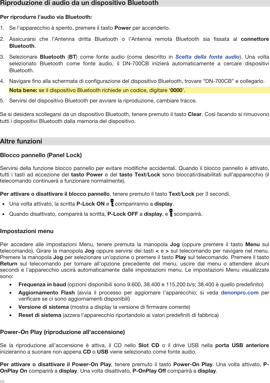  68   Riproduzione di audio da un dispositivo Bluetooth  Per riprodurre l’audio via Bluetooth: 1.Se l&apos;apparecchio è spento, premere il tasto Power per accenderlo. 2.Assicurarsi che l’Antenna dritta Bluetooth o l’Antenna remota Bluetooth sia fissata al connettore Bluetooth. 3.Selezionare  Bluetooth  (BT) come fonte audio (come descritto in Scelta della fonte audio). Una volta selezionato Bluetooth come fonte audio, il DN-700CB inizierà automaticamente a cercare dispositivi Bluetooth. 4.Navigare fino alla schermata di configurazione del dispositivo Bluetooth, trovare “DN-700CB” e collegarlo.   Nota bene: se il dispositivo Bluetooth richiede un codice, digitare ‘0000’.  5.Servirsi del dispositivo Bluetooth per avviare la riproduzione, cambiare tracce.   Se si desidera scollegarsi da un dispositivo Bluetooth, tenere premuto il tasto Clear. Così facendo si rimuovono tutti i dispositivi Bluetooth dalla memoria del dispositivo.    Altre funzioni  Blocco pannello (Panel Lock)  Servirsi della funzione blocco pannello per evitare modifiche accidentali. Quando il blocco pannello è attivato, tutti i tasti ad eccezione del tasto Power e del tasto Text/Lock sono bloccati/disabilitati sull’apparecchio (il telecomando continuerà a funzionare normalmente).   Per attivare o disattivare il blocco pannello, tenere premuto il tasto Text/Lock per 3 secondi. •Una volta attivato, la scritta P-Lock ON e   compariranno a display.  •Quando disattivato, comparirà la scritta, P-Lock OFF a display, e   scomparirà.  Impostazioni menu  Per accedere alle impostazioni Menu, tenere premuta la manopola Jog (oppure premere il tasto Menu sul telecomando). Girare la manopola Jog oppure servirsi dei tasti &lt; e &gt; sul telecomando per navigare nel menu. Premere la manopola Jog per selezionare un&apos;opzione o premere il tasto Play sul telecomando. Premere il tasto Return sul telecomando per tornare all&apos;opzione precedente del menu, uscire dal menu o attendere alcuni secondi e l&apos;apparecchio uscirà automaticamente dalle impostazioni menu. Le impostazioni Menu visualizzate sono: •Frequenza in baud (opzioni disponibili sono 9.600, 38.400 e 115.200 b/s; 38.400 è quello predefinito) •Aggiornamento Flash (avvia il processo per aggiornare l&apos;apparecchio; si veda denonpro.com per verificare se ci sono aggiornamenti disponibili) •Versione di sistema (mostra a display la versione di firmware corrente) •Reset di sistema (azzera l&apos;apparecchio riportandolo ai valori predefiniti di fabbrica)  Power-On Play (riproduzione all’accensione)  Se la riproduzione all’accensione è attiva, il CD nello Slot CD o il drive USB nella porta USB anteriore inizieranno a suonare non appena CD o USB viene selezionato come fonte audio.   Per attivare o disattivare il Power-On Play, tenere premuto il tasto Power-On Play. Una volta attivato, P-OnPlay On comparirà a display. Una volta disattivato, P-OnPlay Off comparirà a display.  
