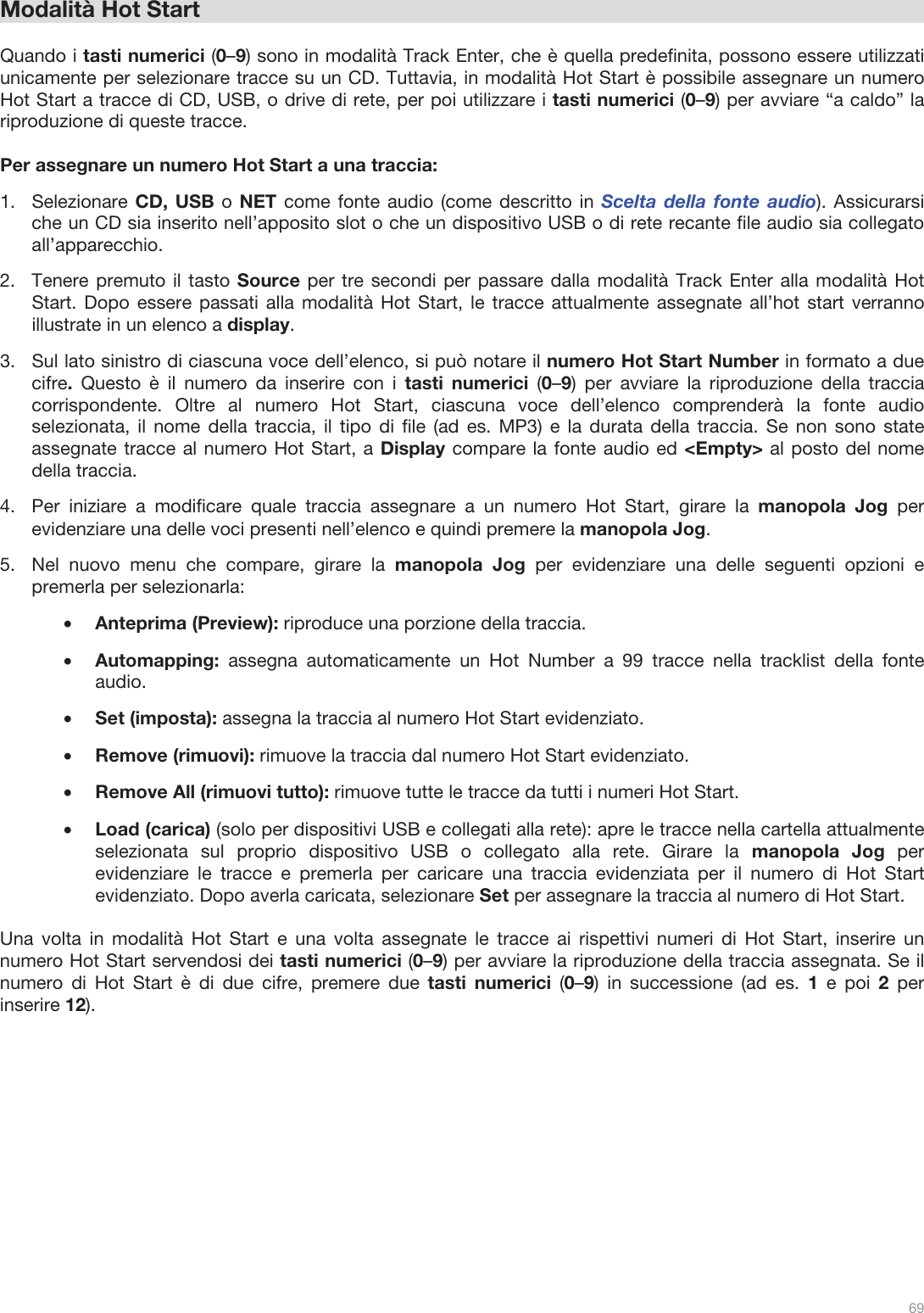  69   Modalità Hot Start  Quando i tasti numerici (0–9) sono in modalità Track Enter, che è quella predefinita, possono essere utilizzati unicamente per selezionare tracce su un CD. Tuttavia, in modalità Hot Start è possibile assegnare un numero Hot Start a tracce di CD, USB, o drive di rete, per poi utilizzare i tasti numerici (0–9) per avviare “a caldo” la riproduzione di queste tracce.  Per assegnare un numero Hot Start a una traccia: 1.Selezionare CD, USB o NET come fonte audio (come descritto in Scelta della fonte audio). Assicurarsi che un CD sia inserito nell’apposito slot o che un dispositivo USB o di rete recante file audio sia collegato all’apparecchio.  2.Tenere premuto il tasto Source per tre secondi per passare dalla modalità Track Enter alla modalità Hot Start. Dopo essere passati alla modalità Hot Start, le tracce attualmente assegnate all’hot start verranno illustrate in un elenco a display.  3.Sul lato sinistro di ciascuna voce dell’elenco, si può notare il numero Hot Start Number in formato a due cifre.  Questo è il numero da inserire con i tasti numerici (0–9) per avviare la riproduzione della traccia corrispondente. Oltre al numero Hot Start, ciascuna voce dell’elenco comprenderà la fonte audio selezionata, il nome della traccia, il tipo di file (ad es. MP3) e la durata della traccia. Se non sono state assegnate tracce al numero Hot Start, a Display compare la fonte audio ed &lt;Empty&gt; al posto del nome della traccia. 4.Per iniziare a modificare quale traccia assegnare a un numero Hot Start, girare la manopola Jog per evidenziare una delle voci presenti nell’elenco e quindi premere la manopola Jog.  5.Nel nuovo menu che compare, girare la manopola Jog  per evidenziare una delle seguenti opzioni e premerla per selezionarla: •Anteprima (Preview): riproduce una porzione della traccia.  •Automapping:  assegna automaticamente un Hot Number a 99 tracce nella tracklist della fonte audio.  •Set (imposta): assegna la traccia al numero Hot Start evidenziato.  •Remove (rimuovi): rimuove la traccia dal numero Hot Start evidenziato.  •Remove All (rimuovi tutto): rimuove tutte le tracce da tutti i numeri Hot Start. •Load (carica) (solo per dispositivi USB e collegati alla rete): apre le tracce nella cartella attualmente selezionata sul proprio dispositivo USB o collegato alla rete. Girare la manopola Jog  per evidenziare le tracce e premerla per caricare una traccia evidenziata per il numero di Hot Start evidenziato. Dopo averla caricata, selezionare Set per assegnare la traccia al numero di Hot Start.   Una volta in modalità Hot Start e una volta assegnate le tracce ai rispettivi numeri di Hot Start, inserire un numero Hot Start servendosi dei tasti numerici (0–9) per avviare la riproduzione della traccia assegnata. Se il numero di Hot Start è di due cifre, premere due tasti numerici (0–9) in successione (ad es. 1 e poi 2 per inserire 12).         