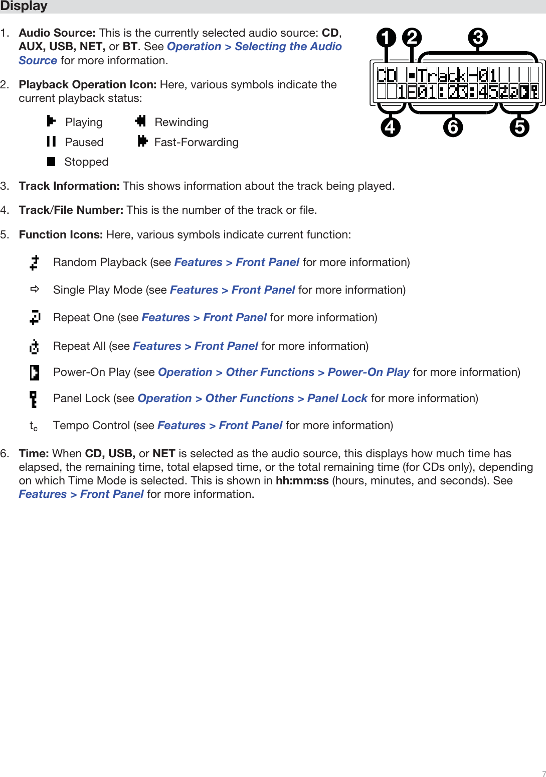  7   Display  1.Audio Source: This is the currently selected audio source: CD, AUX, USB, NET, or BT. See Operation &gt; Selecting the Audio Source for more information. 2.Playback Operation Icon: Here, various symbols indicate the current playback status:    Playing             Rewinding    Paused       Fast-Forwarding    Stopped 3.Track Information: This shows information about the track being played. 4.Track/File Number: This is the number of the track or file.  5.Function Icons: Here, various symbols indicate current function:  Random Playback (see Features &gt; Front Panel for more information) Ö Single Play Mode (see Features &gt; Front Panel for more information)  Repeat One (see Features &gt; Front Panel for more information)  Repeat All (see Features &gt; Front Panel for more information)  Power-On Play (see Operation &gt; Other Functions &gt; Power-On Play for more information)  Panel Lock (see Operation &gt; Other Functions &gt; Panel Lock for more information) tC  Tempo Control (see Features &gt; Front Panel for more information) 6.Time: When CD, USB, or NET is selected as the audio source, this displays how much time has elapsed, the remaining time, total elapsed time, or the total remaining time (for CDs only), depending on which Time Mode is selected. This is shown in hh:mm:ss (hours, minutes, and seconds). See Features &gt; Front Panel for more information.  123564