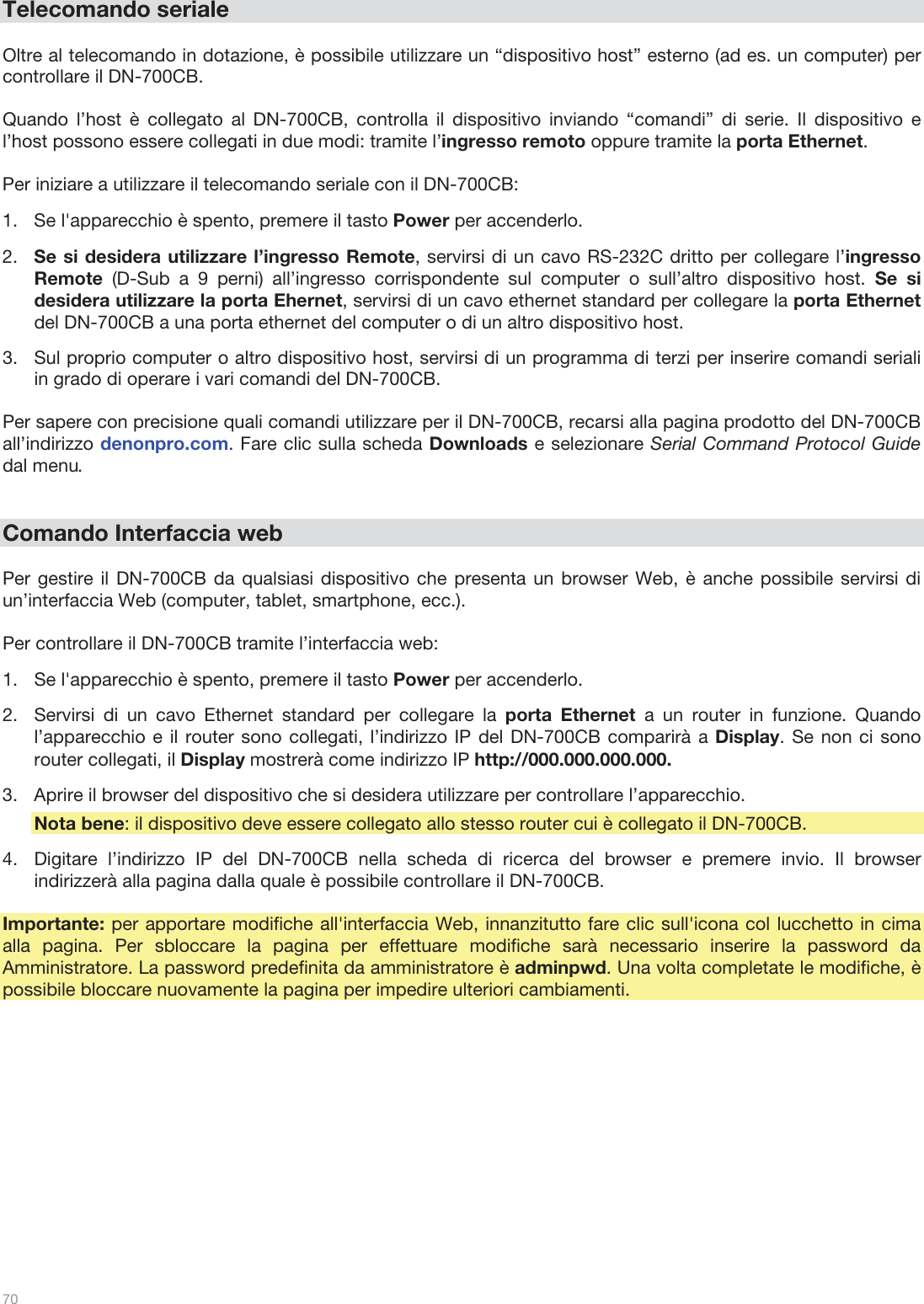  70   Telecomando seriale  Oltre al telecomando in dotazione, è possibile utilizzare un “dispositivo host” esterno (ad es. un computer) per controllare il DN-700CB.   Quando l’host è collegato al DN-700CB, controlla il dispositivo inviando “comandi” di serie. Il dispositivo e l’host possono essere collegati in due modi: tramite l’ingresso remoto oppure tramite la porta Ethernet.   Per iniziare a utilizzare il telecomando seriale con il DN-700CB:  1.Se l&apos;apparecchio è spento, premere il tasto Power per accenderlo.  2.Se si desidera utilizzare l’ingresso Remote, servirsi di un cavo RS-232C dritto per collegare l’ingresso Remote  (D-Sub a 9 perni) all’ingresso corrispondente sul computer o sull’altro dispositivo host. Se si desidera utilizzare la porta Ehernet, servirsi di un cavo ethernet standard per collegare la porta Ethernet del DN-700CB a una porta ethernet del computer o di un altro dispositivo host. 3.Sul proprio computer o altro dispositivo host, servirsi di un programma di terzi per inserire comandi seriali in grado di operare i vari comandi del DN-700CB.  Per sapere con precisione quali comandi utilizzare per il DN-700CB, recarsi alla pagina prodotto del DN-700CB all’indirizzo denonpro.com. Fare clic sulla scheda Downloads e selezionare Serial Command Protocol Guide dal menu.   Comando Interfaccia web  Per gestire il DN-700CB da qualsiasi dispositivo che presenta un browser Web, è anche possibile servirsi di un’interfaccia Web (computer, tablet, smartphone, ecc.).   Per controllare il DN-700CB tramite l’interfaccia web: 1.Se l&apos;apparecchio è spento, premere il tasto Power per accenderlo.  2.Servirsi di un cavo Ethernet standard per collegare la porta Ethernet a un router in funzione. Quando l’apparecchio e il router sono collegati, l’indirizzo IP del DN-700CB comparirà a Display. Se non ci sono router collegati, il Display mostrerà come indirizzo IP http://000.000.000.000.  3.Aprire il browser del dispositivo che si desidera utilizzare per controllare l’apparecchio. Nota bene: il dispositivo deve essere collegato allo stesso router cui è collegato il DN-700CB. 4.Digitare l’indirizzo IP del DN-700CB nella scheda di ricerca del browser e premere invio. Il browser indirizzerà alla pagina dalla quale è possibile controllare il DN-700CB.   Importante: per apportare modifiche all&apos;interfaccia Web, innanzitutto fare clic sull&apos;icona col lucchetto in cima alla pagina. Per sbloccare la pagina per effettuare modifiche sarà necessario inserire la password da Amministratore. La password predefinita da amministratore è adminpwd. Una volta completate le modifiche, è possibile bloccare nuovamente la pagina per impedire ulteriori cambiamenti.  