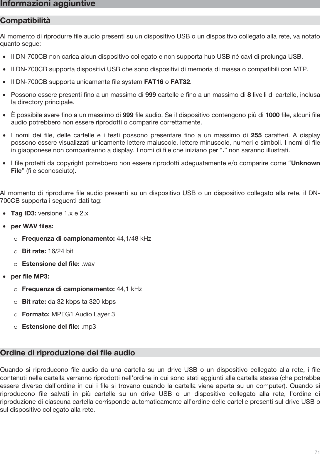  71   Informazioni aggiuntive  Compatibilità  Al momento di riprodurre file audio presenti su un dispositivo USB o un dispositivo collegato alla rete, va notato quanto segue: •Il DN-700CB non carica alcun dispositivo collegato e non supporta hub USB né cavi di prolunga USB. •Il DN-700CB supporta dispositivi USB che sono dispositivi di memoria di massa o compatibili con MTP. •Il DN-700CB supporta unicamente file system FAT16 o FAT32. •Possono essere presenti fino a un massimo di 999 cartelle e fino a un massimo di 8 livelli di cartelle, inclusa la directory principale. •È possibile avere fino a un massimo di 999 file audio. Se il dispositivo contengono più di 1000 file, alcuni file audio potrebbero non essere riprodotti o comparire correttamente. •I nomi dei file, delle cartelle e i testi possono presentare fino a un massimo di 255 caratteri. A display possono essere visualizzati unicamente lettere maiuscole, lettere minuscole, numeri e simboli. I nomi di file in giapponese non compariranno a display. I nomi di file che iniziano per “.” non saranno illustrati.   •I file protetti da copyright potrebbero non essere riprodotti adeguatamente e/o comparire come “Unknown File” (file sconosciuto).   Al momento di riprodurre file audio presenti su un dispositivo USB o un dispositivo collegato alla rete, il DN-700CB supporta i seguenti dati tag: •Tag ID3: versione 1.x e 2.x •per WAV files:  oFrequenza di campionamento: 44,1/48 kHz oBit rate: 16/24 bit   oEstensione del file: .wav   •per file MP3: oFrequenza di campionamento: 44,1 kHz oBit rate: da 32 kbps ta 320 kbps oFormato: MPEG1 Audio Layer 3 oEstensione del file: .mp3      Ordine di riproduzione dei file audio  Quando si riproducono file audio da una cartella su un drive USB o un dispositivo collegato alla rete, i file contenuti nella cartella verranno riprodotti nell’ordine in cui sono stati aggiunti alla cartella stessa (che potrebbe essere diverso dall’ordine in cui i file si trovano quando la cartella viene aperta su un computer). Quando si riproducono file salvati in più cartelle su un drive USB o un dispositivo collegato alla rete, l’ordine di riproduzione di ciascuna cartella corrisponde automaticamente all’ordine delle cartelle presenti sul drive USB o sul dispositivo collegato alla rete.     